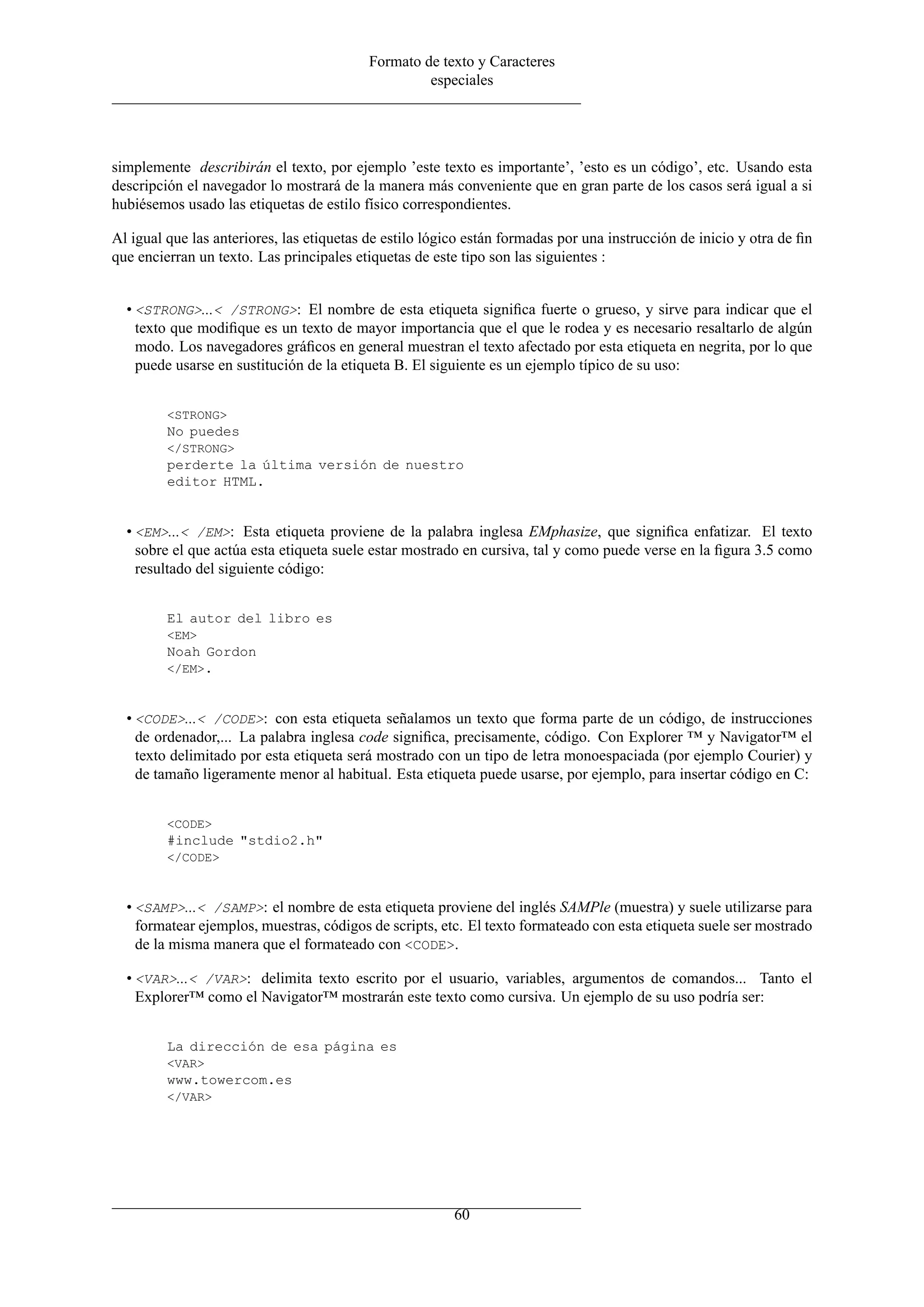 Formato de texto y Caracteres
                                                   especiales




simplemente describirán el texto, por ejemplo ’este texto es importante’, ’esto es un código’, etc. Usando esta
descripción el navegador lo mostrará de la manera más conveniente que en gran parte de los casos será igual a si
hubiésemos usado las etiquetas de estilo físico correspondientes.

Al igual que las anteriores, las etiquetas de estilo lógico están formadas por una instrucción de inicio y otra de ﬁn
que encierran un texto. Las principales etiquetas de este tipo son las siguientes :


  • <STRONG>...< /STRONG>: El nombre de esta etiqueta signiﬁca fuerte o grueso, y sirve para indicar que el
    texto que modiﬁque es un texto de mayor importancia que el que le rodea y es necesario resaltarlo de algún
    modo. Los navegadores gráﬁcos en general muestran el texto afectado por esta etiqueta en negrita, por lo que
    puede usarse en sustitución de la etiqueta B. El siguiente es un ejemplo típico de su uso:


         <STRONG>
         No puedes
         </STRONG>
         perderte la última versión de nuestro
         editor HTML.


  • <EM>...< /EM>: Esta etiqueta proviene de la palabra inglesa EMphasize, que signiﬁca enfatizar. El texto
    sobre el que actúa esta etiqueta suele estar mostrado en cursiva, tal y como puede verse en la ﬁgura 3.5 como
    resultado del siguiente código:


         El autor del libro es
         <EM>
         Noah Gordon
         </EM>.



  • <CODE>...< /CODE>: con esta etiqueta señalamos un texto que forma parte de un código, de instrucciones
    de ordenador,... La palabra inglesa code signiﬁca, precisamente, código. Con Explorer ™ y Navigator™ el
    texto delimitado por esta etiqueta será mostrado con un tipo de letra monoespaciada (por ejemplo Courier) y
    de tamaño ligeramente menor al habitual. Esta etiqueta puede usarse, por ejemplo, para insertar código en C:


         <CODE>
         #include "stdio2.h"
         </CODE>



  • <SAMP>...< /SAMP>: el nombre de esta etiqueta proviene del inglés SAMPle (muestra) y suele utilizarse para
    formatear ejemplos, muestras, códigos de scripts, etc. El texto formateado con esta etiqueta suele ser mostrado
    de la misma manera que el formateado con <CODE>.

  • <VAR>...< /VAR>: delimita texto escrito por el usuario, variables, argumentos de comandos... Tanto el
    Explorer™ como el Navigator™ mostrarán este texto como cursiva. Un ejemplo de su uso podría ser:


         La dirección de esa página es
         <VAR>
         www.towercom.es
         </VAR>




                                                         60
 