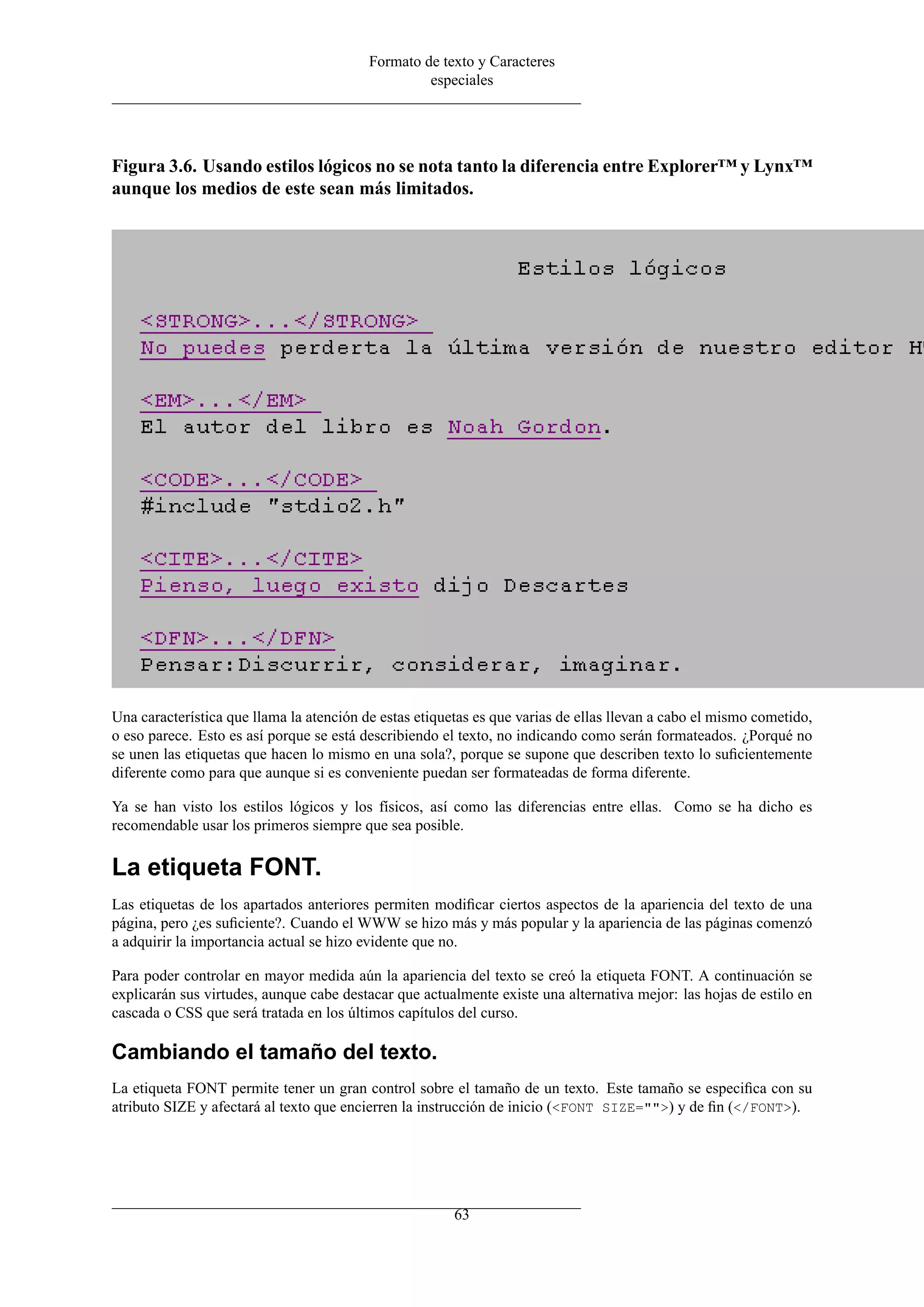 Formato de texto y Caracteres
                                                   especiales




Figura 3.6. Usando estilos lógicos no se nota tanto la diferencia entre Explorer™ y Lynx™
aunque los medios de este sean más limitados.




Una característica que llama la atención de estas etiquetas es que varias de ellas llevan a cabo el mismo cometido,
o eso parece. Esto es así porque se está describiendo el texto, no indicando como serán formateados. ¿Porqué no
se unen las etiquetas que hacen lo mismo en una sola?, porque se supone que describen texto lo suﬁcientemente
diferente como para que aunque si es conveniente puedan ser formateadas de forma diferente.

Ya se han visto los estilos lógicos y los físicos, así como las diferencias entre ellas. Como se ha dicho es
recomendable usar los primeros siempre que sea posible.

La etiqueta FONT.
Las etiquetas de los apartados anteriores permiten modiﬁcar ciertos aspectos de la apariencia del texto de una
página, pero ¿es suﬁciente?. Cuando el WWW se hizo más y más popular y la apariencia de las páginas comenzó
a adquirir la importancia actual se hizo evidente que no.

Para poder controlar en mayor medida aún la apariencia del texto se creó la etiqueta FONT. A continuación se
explicarán sus virtudes, aunque cabe destacar que actualmente existe una alternativa mejor: las hojas de estilo en
cascada o CSS que será tratada en los últimos capítulos del curso.

Cambiando el tamaño del texto.
La etiqueta FONT permite tener un gran control sobre el tamaño de un texto. Este tamaño se especiﬁca con su
atributo SIZE y afectará al texto que encierren la instrucción de inicio (<FONT SIZE="">) y de ﬁn (</FONT>).




                                                        63
 