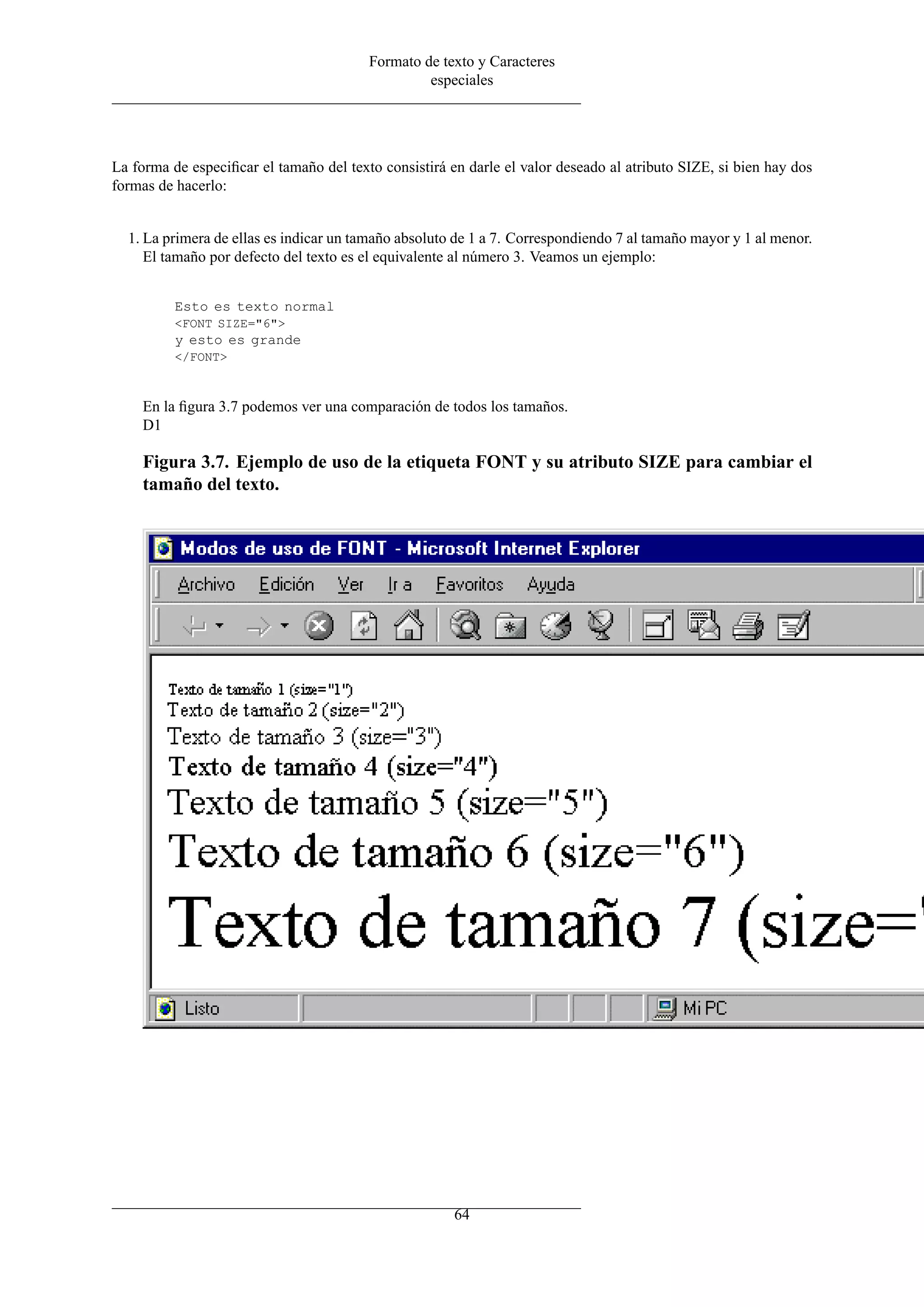 Formato de texto y Caracteres
                                                  especiales




La forma de especiﬁcar el tamaño del texto consistirá en darle el valor deseado al atributo SIZE, si bien hay dos
formas de hacerlo:


  1. La primera de ellas es indicar un tamaño absoluto de 1 a 7. Correspondiendo 7 al tamaño mayor y 1 al menor.
     El tamaño por defecto del texto es el equivalente al número 3. Veamos un ejemplo:


          Esto es texto normal
          <FONT SIZE="6">
          y esto es grande
          </FONT>



    En la ﬁgura 3.7 podemos ver una comparación de todos los tamaños.
    D1

    Figura 3.7. Ejemplo de uso de la etiqueta FONT y su atributo SIZE para cambiar el
    tamaño del texto.




                                                       64
 