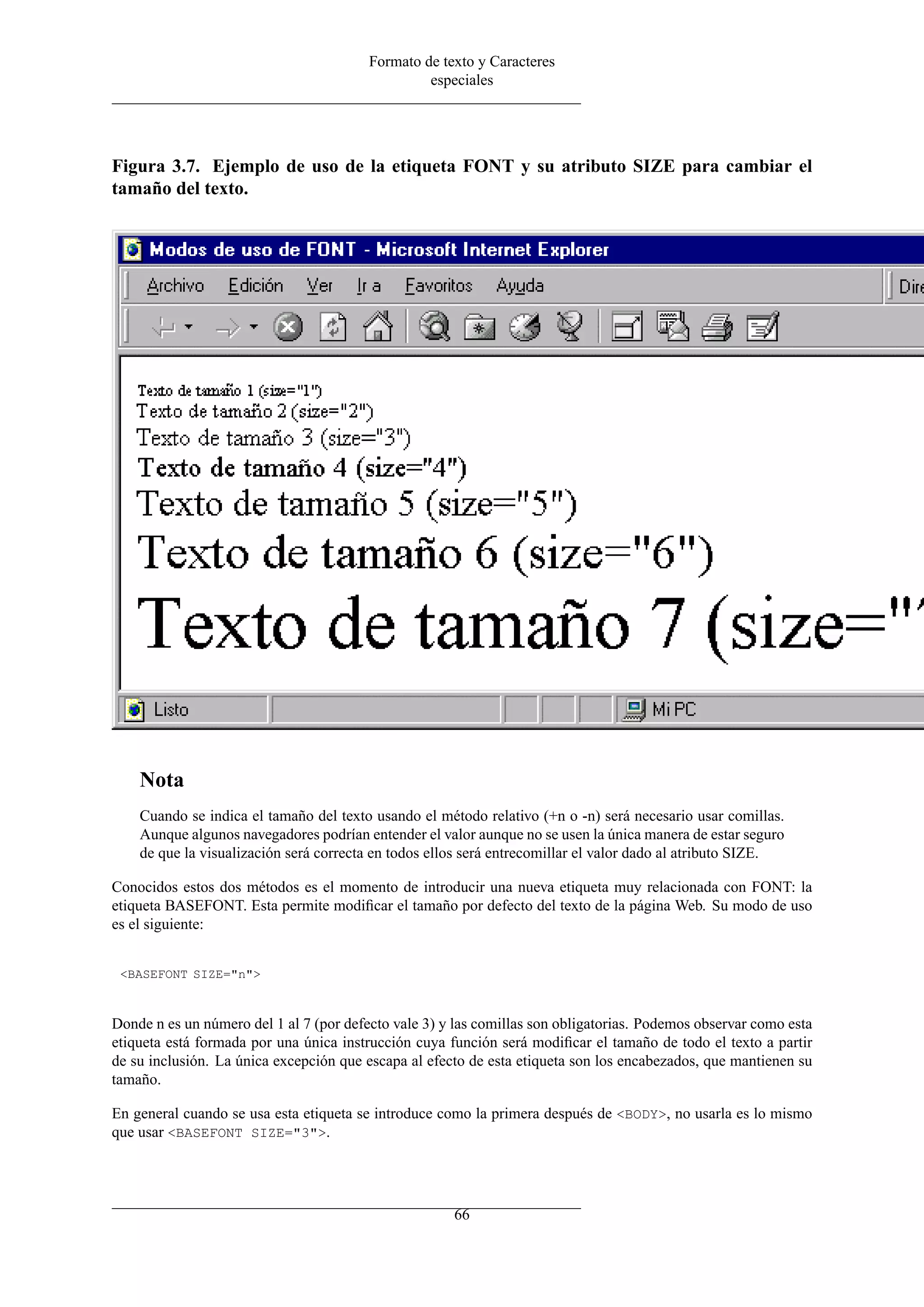 Formato de texto y Caracteres
                                                  especiales




Figura 3.7. Ejemplo de uso de la etiqueta FONT y su atributo SIZE para cambiar el
tamaño del texto.




    Nota
    Cuando se indica el tamaño del texto usando el método relativo (+n o -n) será necesario usar comillas.
    Aunque algunos navegadores podrían entender el valor aunque no se usen la única manera de estar seguro
    de que la visualización será correcta en todos ellos será entrecomillar el valor dado al atributo SIZE.

Conocidos estos dos métodos es el momento de introducir una nueva etiqueta muy relacionada con FONT: la
etiqueta BASEFONT. Esta permite modiﬁcar el tamaño por defecto del texto de la página Web. Su modo de uso
es el siguiente:


 <BASEFONT SIZE="n">



Donde n es un número del 1 al 7 (por defecto vale 3) y las comillas son obligatorias. Podemos observar como esta
etiqueta está formada por una única instrucción cuya función será modiﬁcar el tamaño de todo el texto a partir
de su inclusión. La única excepción que escapa al efecto de esta etiqueta son los encabezados, que mantienen su
tamaño.

En general cuando se usa esta etiqueta se introduce como la primera después de <BODY>, no usarla es lo mismo
que usar <BASEFONT SIZE="3">.




                                                      66
 
