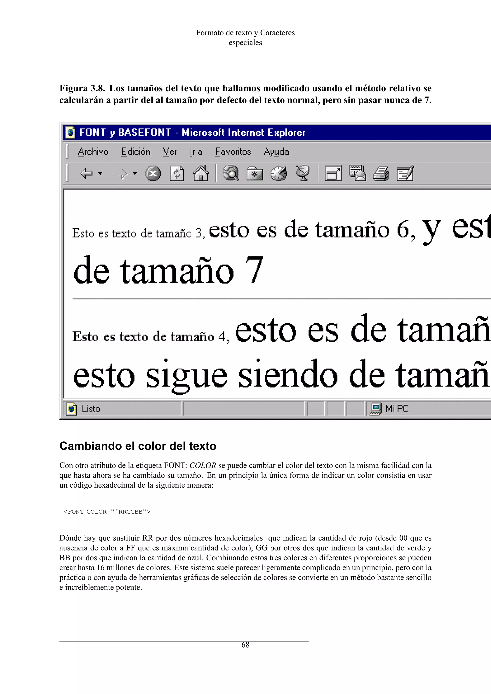Formato de texto y Caracteres
                                                  especiales




Figura 3.8. Los tamaños del texto que hallamos modiﬁcado usando el método relativo se
calcularán a partir del al tamaño por defecto del texto normal, pero sin pasar nunca de 7.




Cambiando el color del texto
Con otro atributo de la etiqueta FONT: COLOR se puede cambiar el color del texto con la misma facilidad con la
que hasta ahora se ha cambiado su tamaño. En un principio la única forma de indicar un color consistía en usar
un código hexadecimal de la siguiente manera:


 <FONT COLOR="#RRGGBB">



Dónde hay que sustituír RR por dos números hexadecimales que indican la cantidad de rojo (desde 00 que es
ausencia de color a FF que es máxima cantidad de color), GG por otros dos que indican la cantidad de verde y
BB por dos que indican la cantidad de azul. Combinando estos tres colores en diferentes proporciones se pueden
crear hasta 16 millones de colores. Este sistema suele parecer ligeramente complicado en un principio, pero con la
práctica o con ayuda de herramientas gráﬁcas de selección de colores se convierte en un método bastante sencillo
e increíblemente potente.




                                                       68
 
