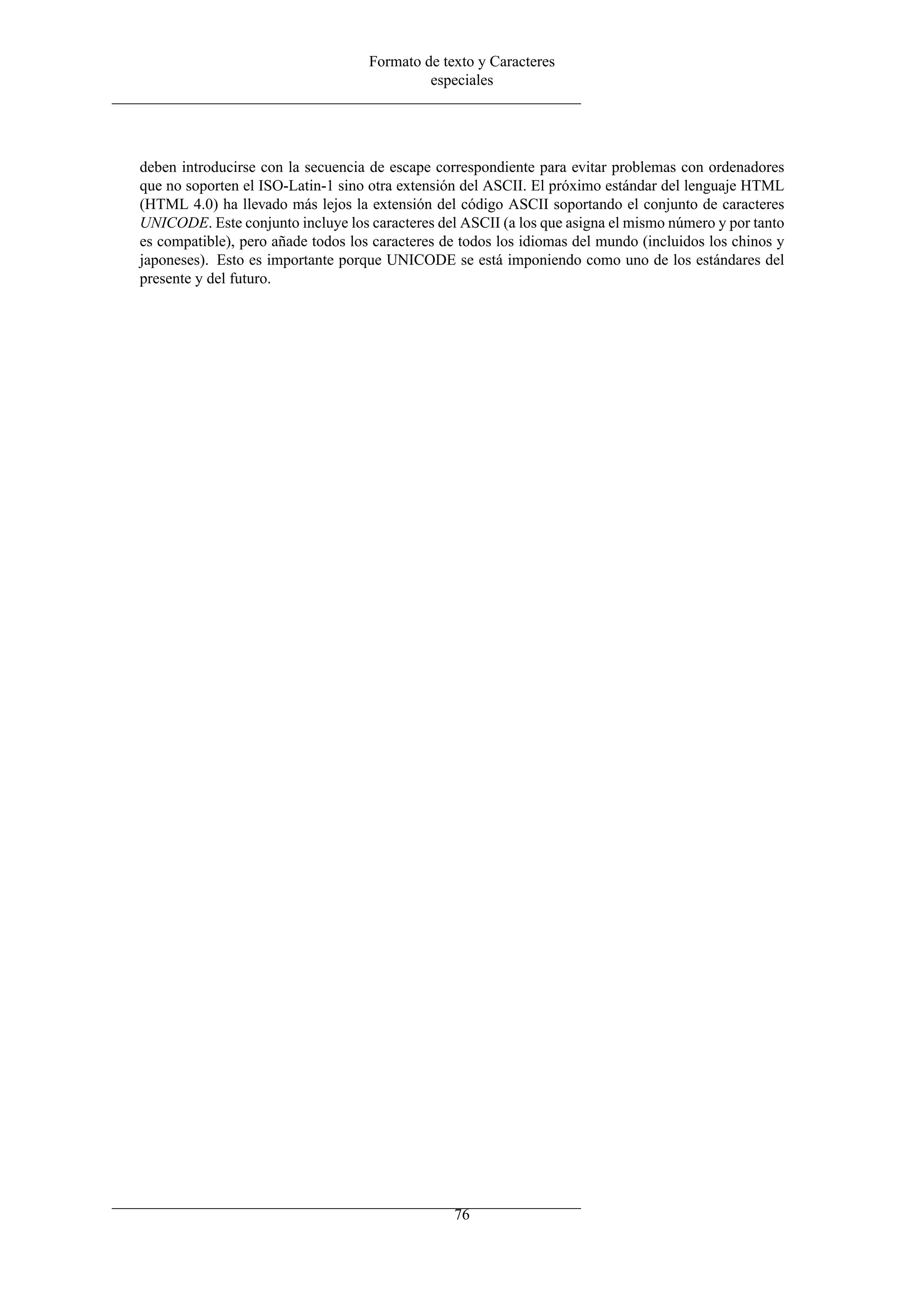 Formato de texto y Caracteres
                                             especiales




deben introducirse con la secuencia de escape correspondiente para evitar problemas con ordenadores
que no soporten el ISO-Latin-1 sino otra extensión del ASCII. El próximo estándar del lenguaje HTML
(HTML 4.0) ha llevado más lejos la extensión del código ASCII soportando el conjunto de caracteres
UNICODE. Este conjunto incluye los caracteres del ASCII (a los que asigna el mismo número y por tanto
es compatible), pero añade todos los caracteres de todos los idiomas del mundo (incluidos los chinos y
japoneses). Esto es importante porque UNICODE se está imponiendo como uno de los estándares del
presente y del futuro.




                                                 76
 