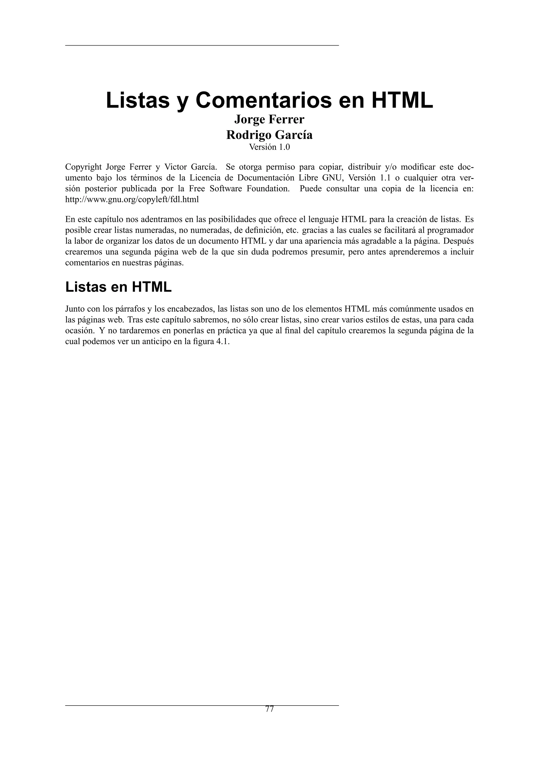Listas y Comentarios en HTML
                                               Jorge Ferrer
                                              Rodrigo García
                                                    Versión 1.0

Copyright Jorge Ferrer y Victor García. Se otorga permiso para copiar, distribuir y/o modiﬁcar este doc-
umento bajo los términos de la Licencia de Documentación Libre GNU, Versión 1.1 o cualquier otra ver-
sión posterior publicada por la Free Software Foundation. Puede consultar una copia de la licencia en:
http://www.gnu.org/copyleft/fdl.html

En este capítulo nos adentramos en las posibilidades que ofrece el lenguaje HTML para la creación de listas. Es
posible crear listas numeradas, no numeradas, de deﬁnición, etc. gracias a las cuales se facilitará al programador
la labor de organizar los datos de un documento HTML y dar una apariencia más agradable a la página. Después
crearemos una segunda página web de la que sin duda podremos presumir, pero antes aprenderemos a incluir
comentarios en nuestras páginas.

Listas en HTML
Junto con los párrafos y los encabezados, las listas son uno de los elementos HTML más comúnmente usados en
las páginas web. Tras este capítulo sabremos, no sólo crear listas, sino crear varios estilos de estas, una para cada
ocasión. Y no tardaremos en ponerlas en práctica ya que al ﬁnal del capítulo crearemos la segunda página de la
cual podemos ver un anticipo en la ﬁgura 4.1.




                                                         77
 