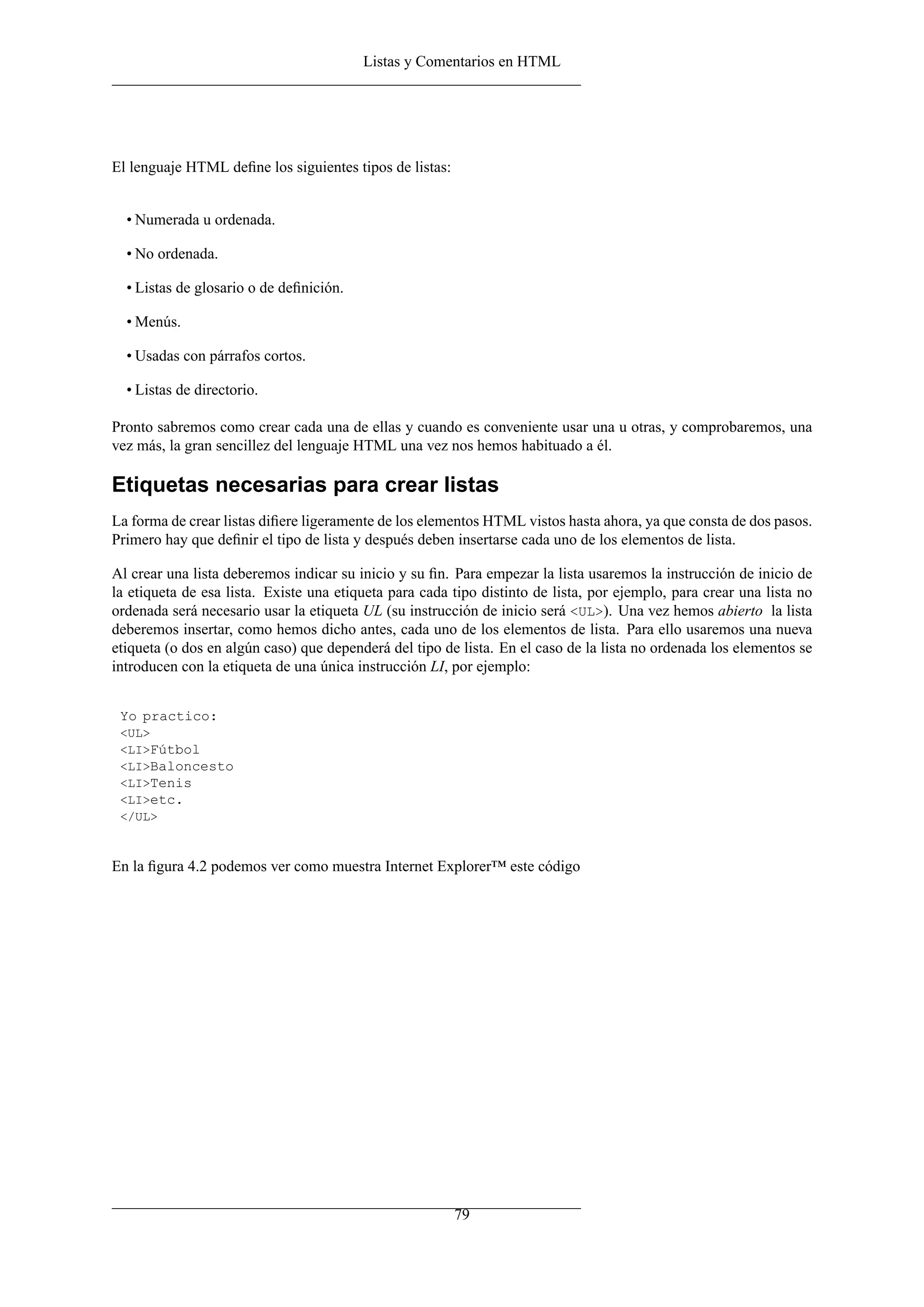 Listas y Comentarios en HTML




El lenguaje HTML deﬁne los siguientes tipos de listas:


  • Numerada u ordenada.

  • No ordenada.

  • Listas de glosario o de deﬁnición.

  • Menús.

  • Usadas con párrafos cortos.

  • Listas de directorio.

Pronto sabremos como crear cada una de ellas y cuando es conveniente usar una u otras, y comprobaremos, una
vez más, la gran sencillez del lenguaje HTML una vez nos hemos habituado a él.

Etiquetas necesarias para crear listas
La forma de crear listas diﬁere ligeramente de los elementos HTML vistos hasta ahora, ya que consta de dos pasos.
Primero hay que deﬁnir el tipo de lista y después deben insertarse cada uno de los elementos de lista.

Al crear una lista deberemos indicar su inicio y su ﬁn. Para empezar la lista usaremos la instrucción de inicio de
la etiqueta de esa lista. Existe una etiqueta para cada tipo distinto de lista, por ejemplo, para crear una lista no
ordenada será necesario usar la etiqueta UL (su instrucción de inicio será <UL>). Una vez hemos abierto la lista
deberemos insertar, como hemos dicho antes, cada uno de los elementos de lista. Para ello usaremos una nueva
etiqueta (o dos en algún caso) que dependerá del tipo de lista. En el caso de la lista no ordenada los elementos se
introducen con la etiqueta de una única instrucción LI, por ejemplo:


 Yo practico:
 <UL>
 <LI>Fútbol
 <LI>Baloncesto
 <LI>Tenis
 <LI>etc.
 </UL>



En la ﬁgura 4.2 podemos ver como muestra Internet Explorer™ este código




                                                         79
 