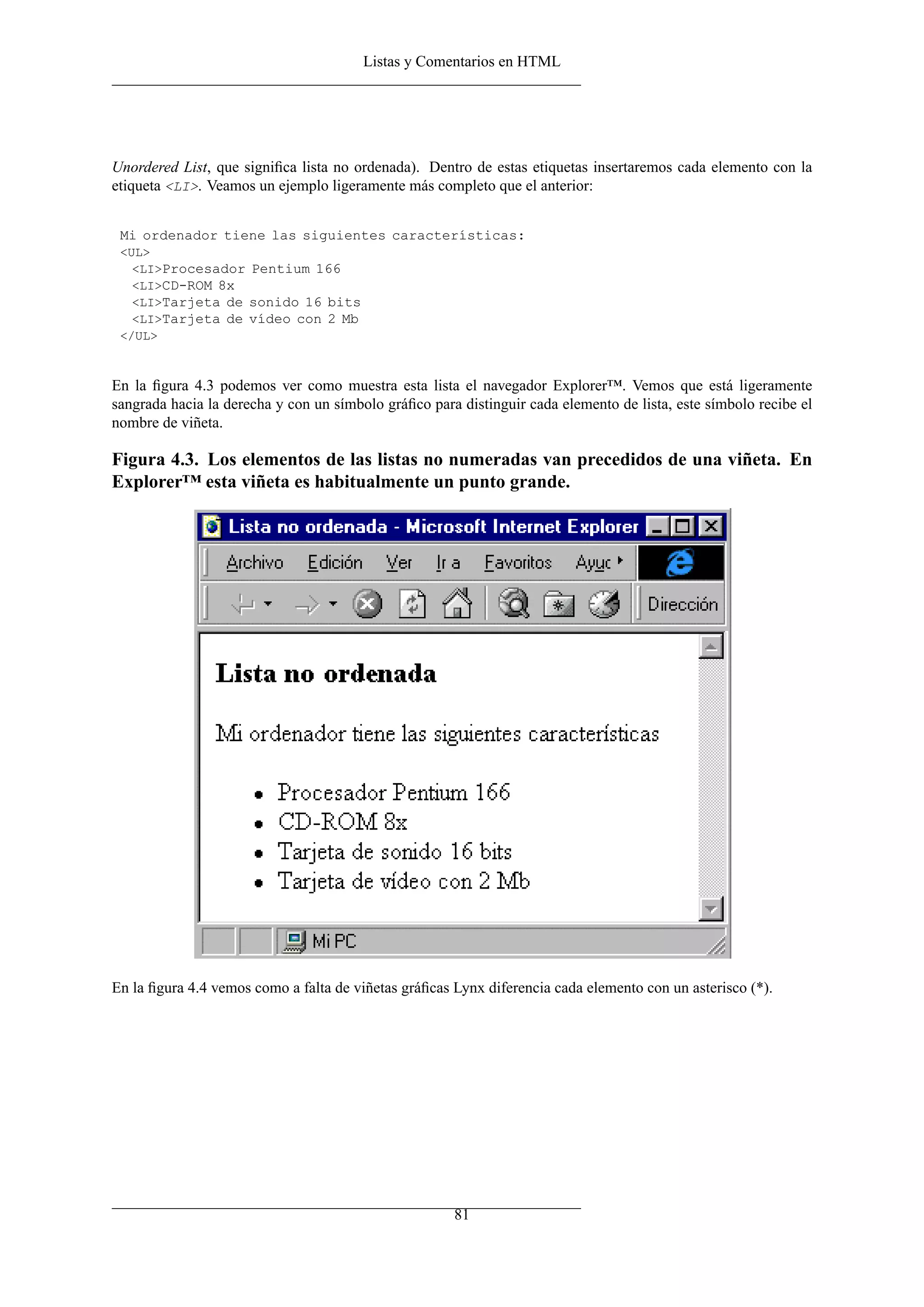 Listas y Comentarios en HTML




Unordered List, que signiﬁca lista no ordenada). Dentro de estas etiquetas insertaremos cada elemento con la
etiqueta <LI>. Veamos un ejemplo ligeramente más completo que el anterior:


 Mi ordenador tiene las siguientes características:
 <UL>
   <LI>Procesador Pentium 166
   <LI>CD-ROM 8x
   <LI>Tarjeta de sonido 16 bits
   <LI>Tarjeta de vídeo con 2 Mb
 </UL>



En la ﬁgura 4.3 podemos ver como muestra esta lista el navegador Explorer™. Vemos que está ligeramente
sangrada hacia la derecha y con un símbolo gráﬁco para distinguir cada elemento de lista, este símbolo recibe el
nombre de viñeta.

Figura 4.3. Los elementos de las listas no numeradas van precedidos de una viñeta. En
Explorer™ esta viñeta es habitualmente un punto grande.




En la ﬁgura 4.4 vemos como a falta de viñetas gráﬁcas Lynx diferencia cada elemento con un asterisco (*).




                                                      81
 