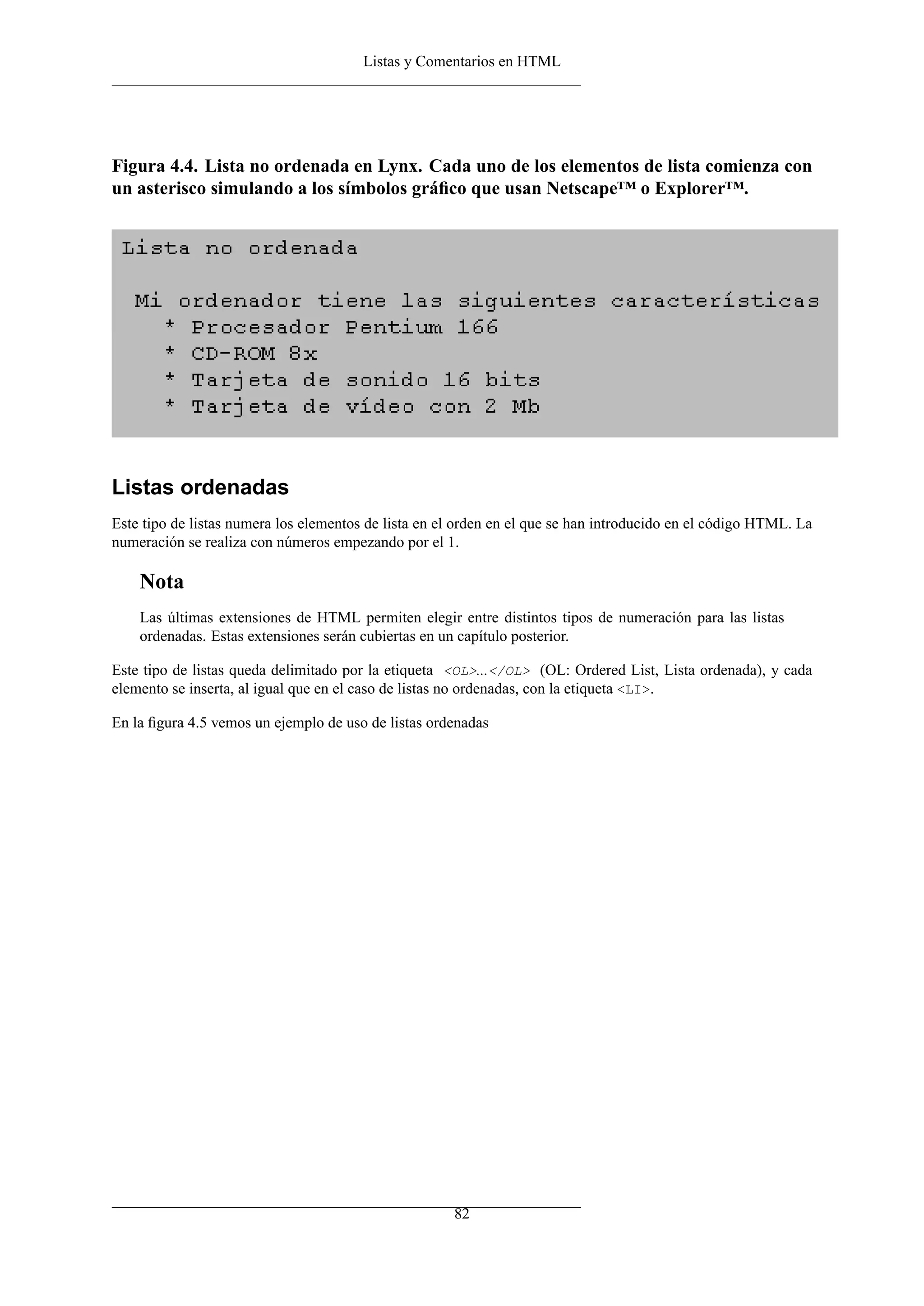 Listas y Comentarios en HTML




Figura 4.4. Lista no ordenada en Lynx. Cada uno de los elementos de lista comienza con
un asterisco simulando a los símbolos gráﬁco que usan Netscape™ o Explorer™.




Listas ordenadas
Este tipo de listas numera los elementos de lista en el orden en el que se han introducido en el código HTML. La
numeración se realiza con números empezando por el 1.

    Nota
    Las últimas extensiones de HTML permiten elegir entre distintos tipos de numeración para las listas
    ordenadas. Estas extensiones serán cubiertas en un capítulo posterior.

Este tipo de listas queda delimitado por la etiqueta <OL>...</OL> (OL: Ordered List, Lista ordenada), y cada
elemento se inserta, al igual que en el caso de listas no ordenadas, con la etiqueta <LI>.

En la ﬁgura 4.5 vemos un ejemplo de uso de listas ordenadas




                                                      82
 