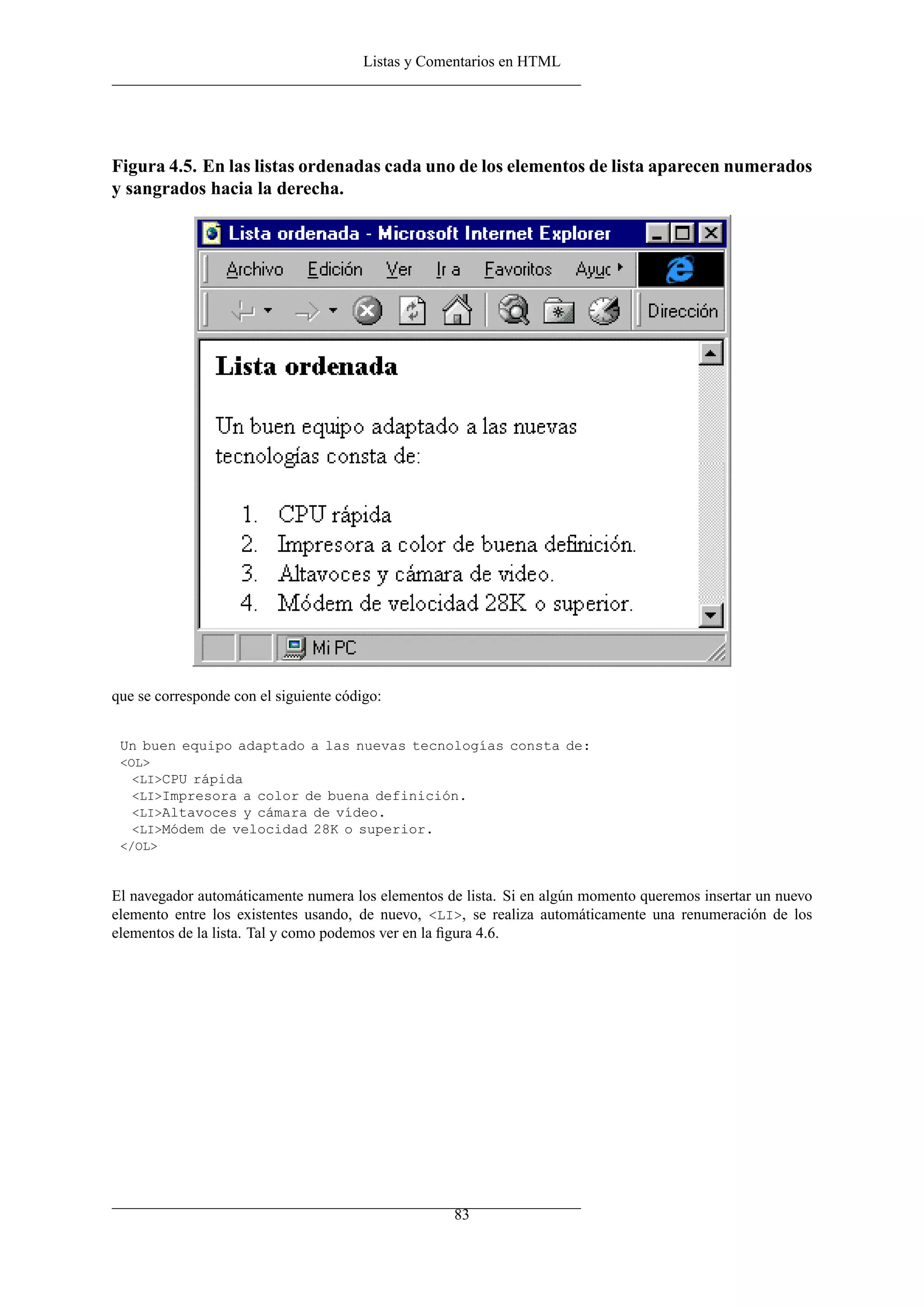 Listas y Comentarios en HTML




Figura 4.5. En las listas ordenadas cada uno de los elementos de lista aparecen numerados
y sangrados hacia la derecha.




que se corresponde con el siguiente código:


 Un buen equipo adaptado a las nuevas tecnologías consta de:
 <OL>
   <LI>CPU rápida
   <LI>Impresora a color de buena definición.
   <LI>Altavoces y cámara de vídeo.
   <LI>Módem de velocidad 28K o superior.
 </OL>



El navegador automáticamente numera los elementos de lista. Si en algún momento queremos insertar un nuevo
elemento entre los existentes usando, de nuevo, <LI>, se realiza automáticamente una renumeración de los
elementos de la lista. Tal y como podemos ver en la ﬁgura 4.6.




                                                    83
 