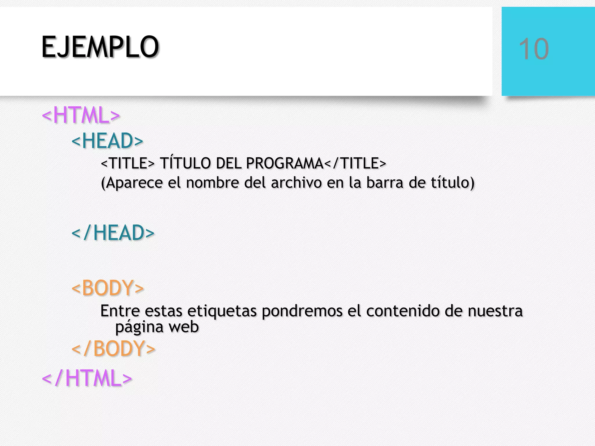 EJEMPLO

10

<HTML>
<HEAD>
<TITLE> TÍTULO DEL PROGRAMA</TITLE>
(Aparece el nombre del archivo en la barra de título)

</HEAD>
<BODY>
Entre estas etiquetas pondremos el contenido de nuestra
página web

</BODY>

</HTML>

 