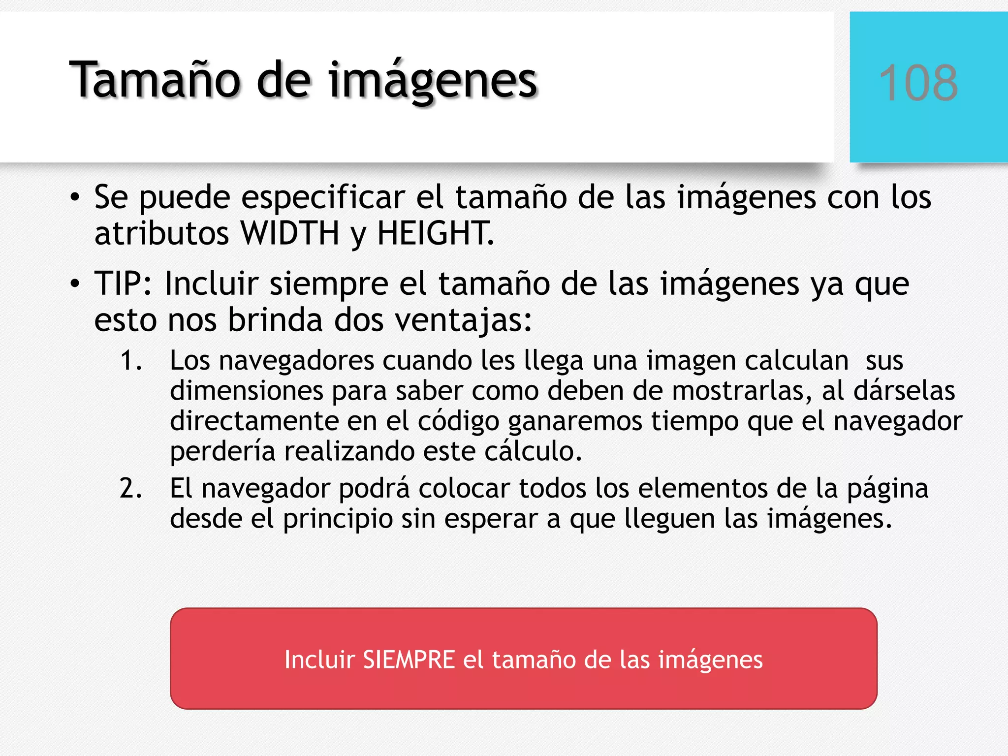 Tamaño de imágenes

108

• Se puede especificar el tamaño de las imágenes con los
atributos WIDTH y HEIGHT.
• TIP: Incluir siempre el tamaño de las imágenes ya que
esto nos brinda dos ventajas:
1. Los navegadores cuando les llega una imagen calculan sus
dimensiones para saber como deben de mostrarlas, al dárselas
directamente en el código ganaremos tiempo que el navegador
perdería realizando este cálculo.
2. El navegador podrá colocar todos los elementos de la página
desde el principio sin esperar a que lleguen las imágenes.

Incluir SIEMPRE el tamaño de las imágenes

 