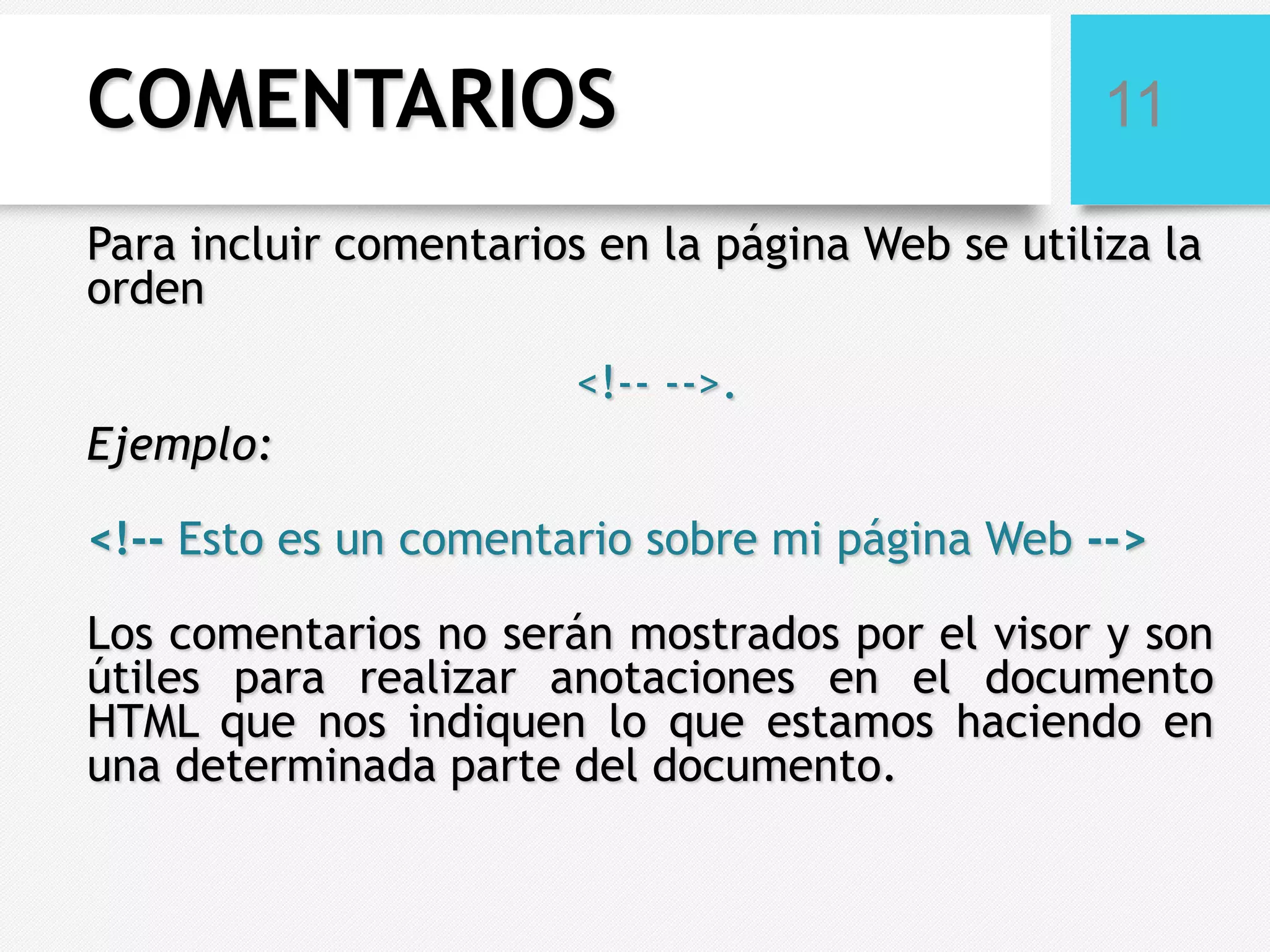 COMENTARIOS

11

Para incluir comentarios en la página Web se utiliza la
orden
<!-- -->.
Ejemplo:

<!-- Esto es un comentario sobre mi página Web -->
Los comentarios no serán mostrados por el visor y son
útiles para realizar anotaciones en el documento
HTML que nos indiquen lo que estamos haciendo en
una determinada parte del documento.

 