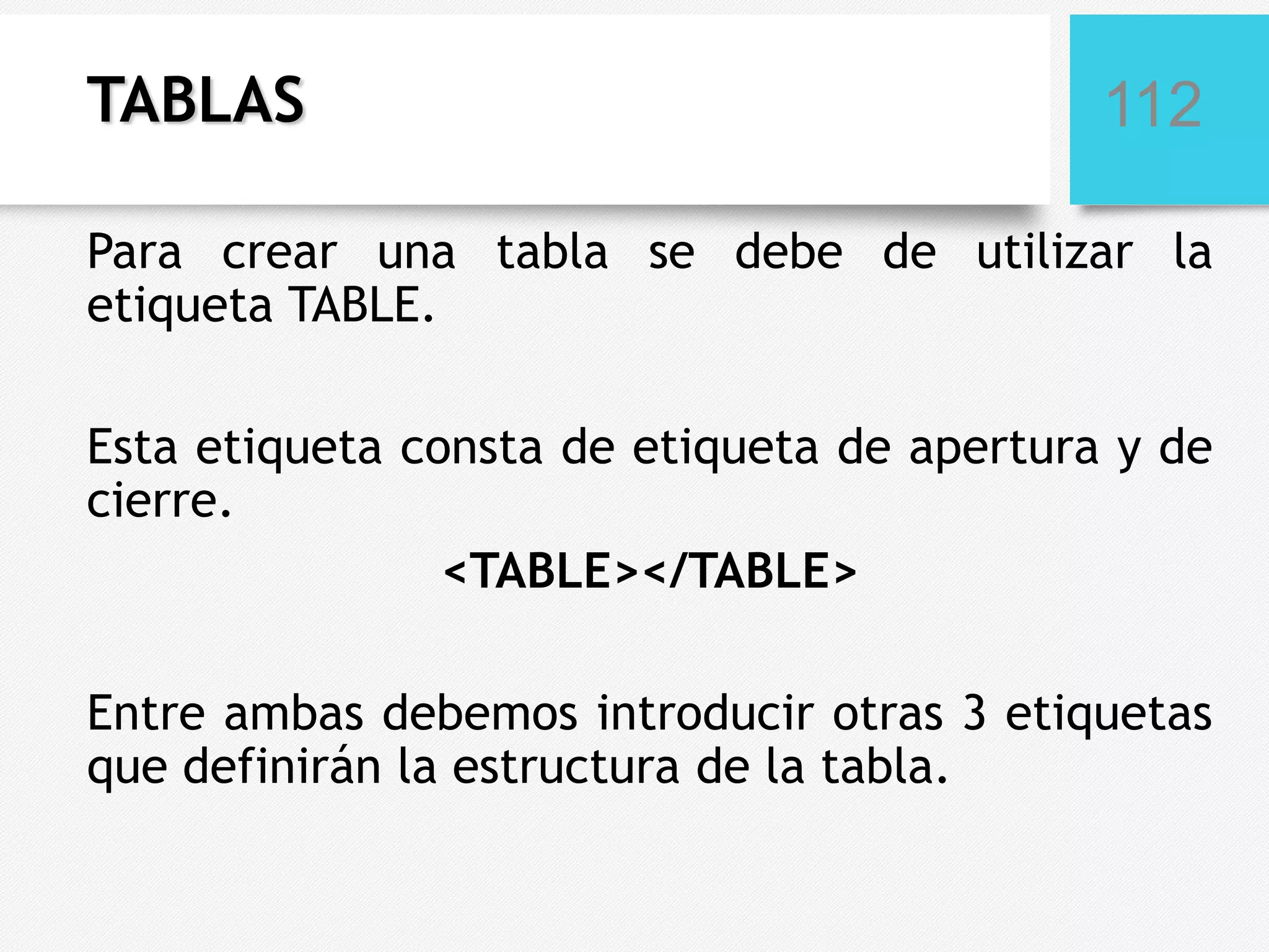 TABLAS

112

Para crear una tabla se debe de utilizar la
etiqueta TABLE.
Esta etiqueta consta de etiqueta de apertura y de
cierre.
<TABLE></TABLE>
Entre ambas debemos introducir otras 3 etiquetas
que definirán la estructura de la tabla.

 
