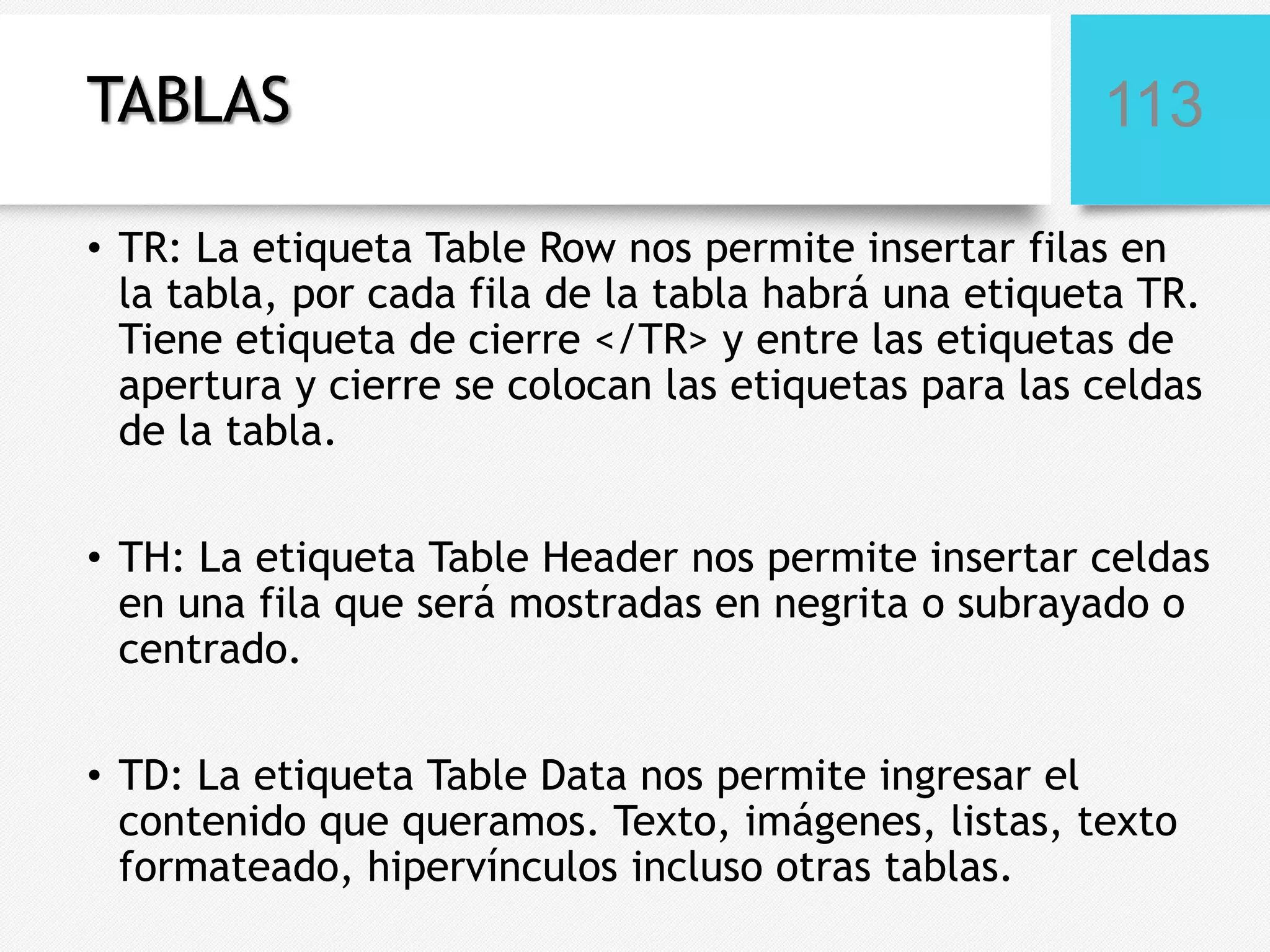 TABLAS

113

• TR: La etiqueta Table Row nos permite insertar filas en
la tabla, por cada fila de la tabla habrá una etiqueta TR.
Tiene etiqueta de cierre </TR> y entre las etiquetas de
apertura y cierre se colocan las etiquetas para las celdas
de la tabla.

• TH: La etiqueta Table Header nos permite insertar celdas
en una fila que será mostradas en negrita o subrayado o
centrado.
• TD: La etiqueta Table Data nos permite ingresar el
contenido que queramos. Texto, imágenes, listas, texto
formateado, hipervínculos incluso otras tablas.

 