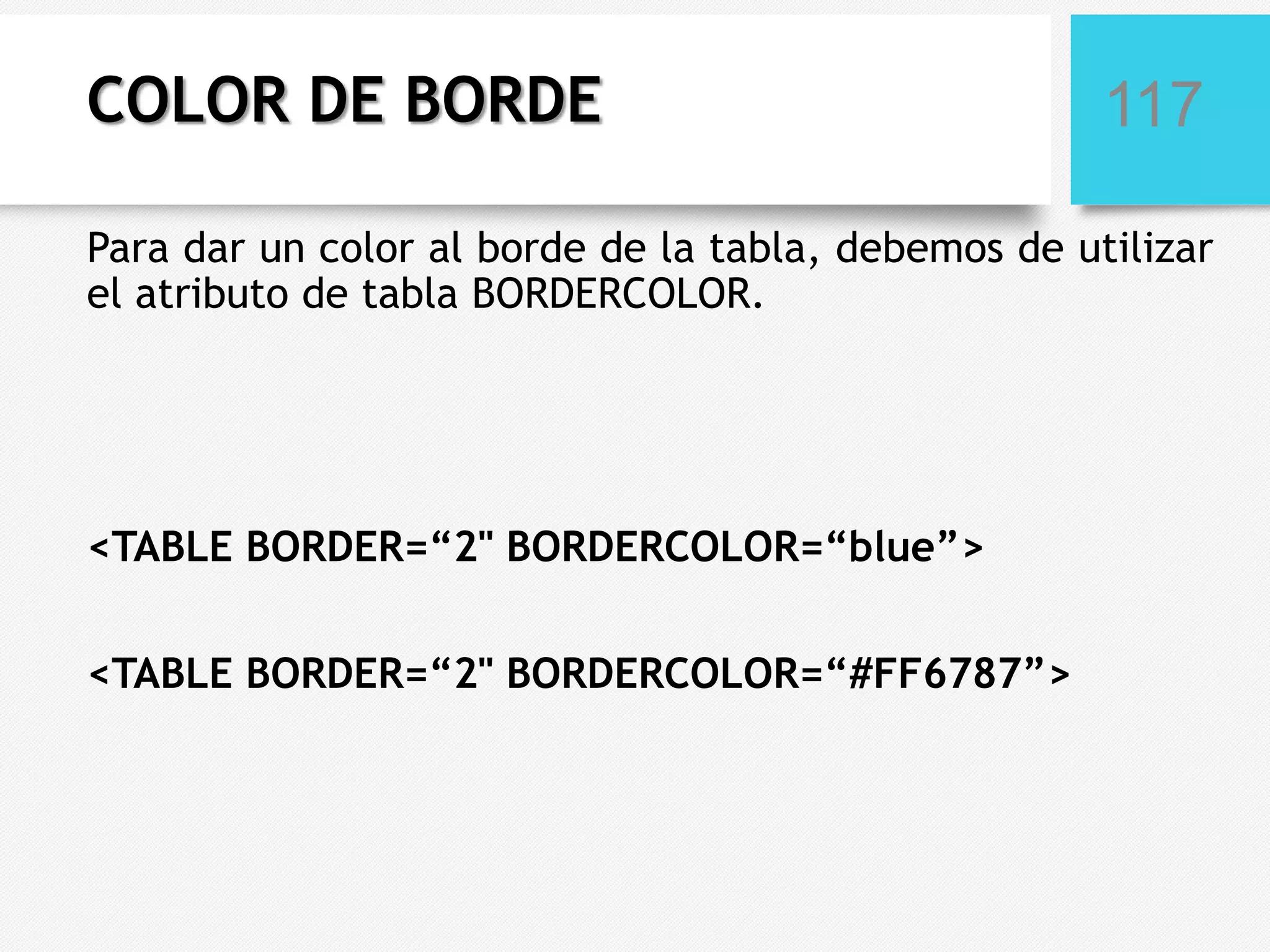 COLOR DE BORDE

117

Para dar un color al borde de la tabla, debemos de utilizar
el atributo de tabla BORDERCOLOR.

<TABLE BORDER=“2" BORDERCOLOR=“blue”>
<TABLE BORDER=“2" BORDERCOLOR=“#FF6787”>

 
