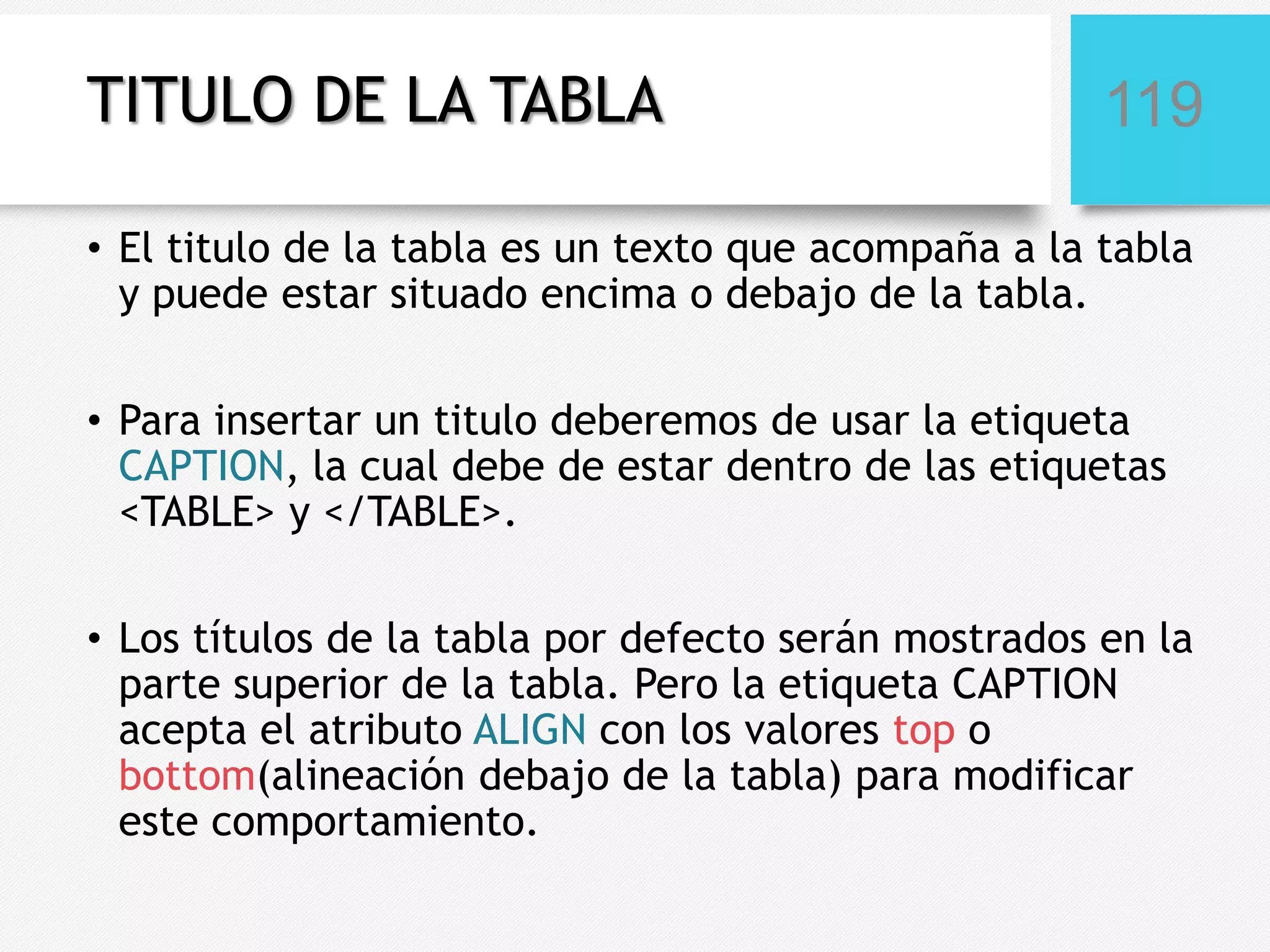 TITULO DE LA TABLA

119

• El titulo de la tabla es un texto que acompaña a la tabla
y puede estar situado encima o debajo de la tabla.
• Para insertar un titulo deberemos de usar la etiqueta
CAPTION, la cual debe de estar dentro de las etiquetas
<TABLE> y </TABLE>.
• Los títulos de la tabla por defecto serán mostrados en la
parte superior de la tabla. Pero la etiqueta CAPTION
acepta el atributo ALIGN con los valores top o
bottom(alineación debajo de la tabla) para modificar
este comportamiento.

 