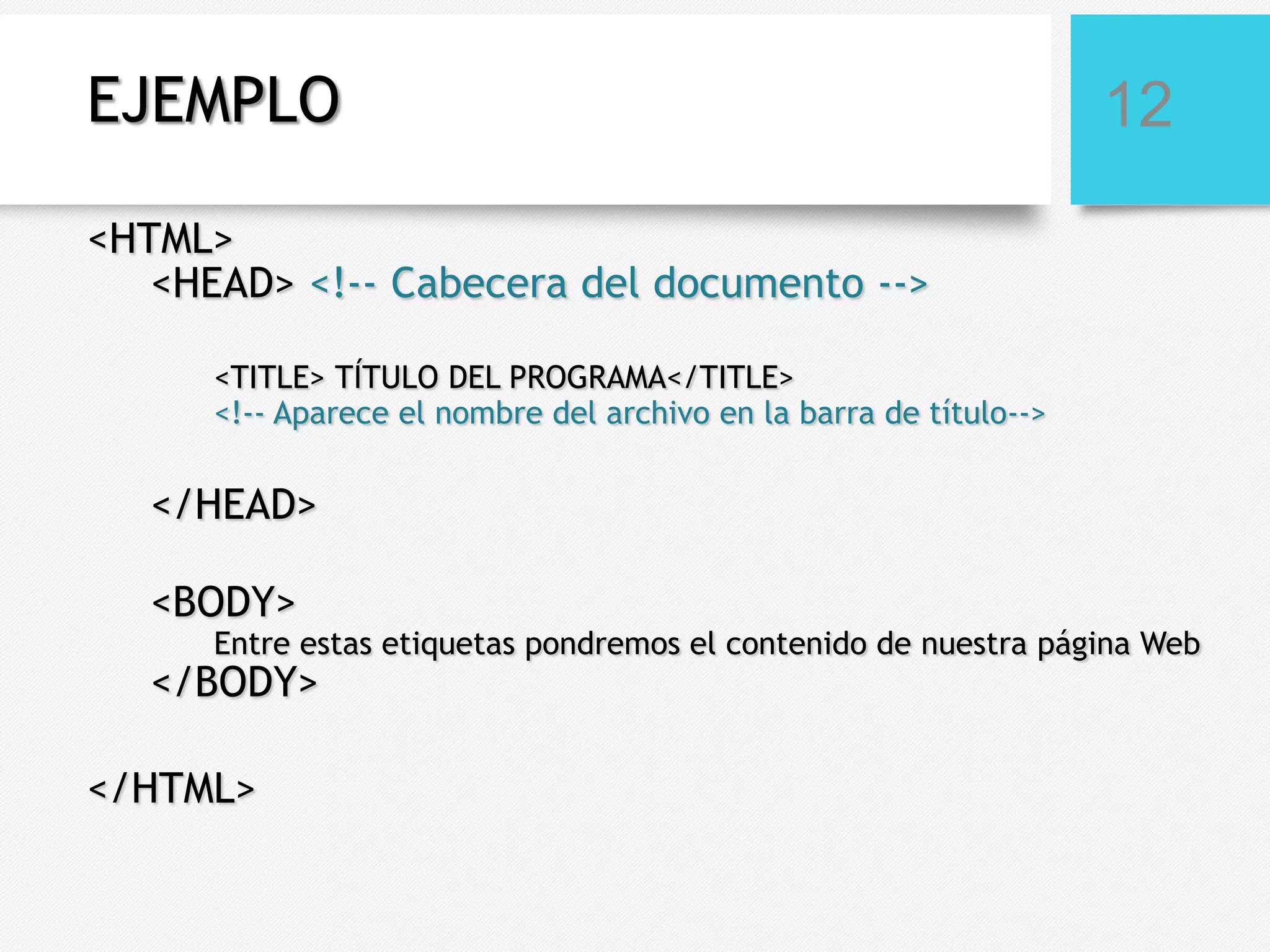 EJEMPLO

12

<HTML>
<HEAD> <!-- Cabecera del documento -->
<TITLE> TÍTULO DEL PROGRAMA</TITLE>
<!-- Aparece el nombre del archivo en la barra de título-->

</HEAD>
<BODY>

Entre estas etiquetas pondremos el contenido de nuestra página Web

</BODY>
</HTML>

 