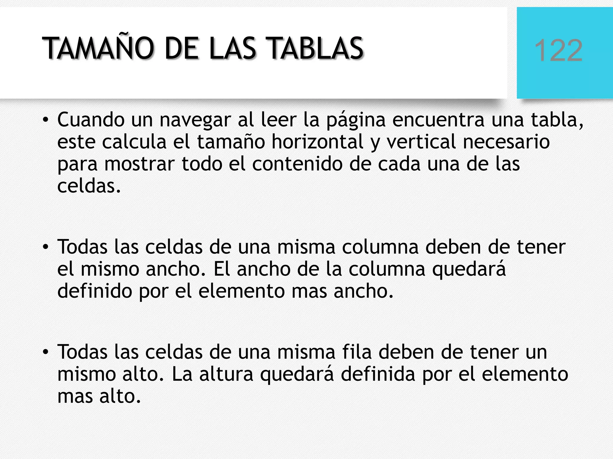 TAMAÑO DE LAS TABLAS

122

• Cuando un navegar al leer la página encuentra una tabla,
este calcula el tamaño horizontal y vertical necesario
para mostrar todo el contenido de cada una de las
celdas.
• Todas las celdas de una misma columna deben de tener
el mismo ancho. El ancho de la columna quedará
definido por el elemento mas ancho.
• Todas las celdas de una misma fila deben de tener un
mismo alto. La altura quedará definida por el elemento
mas alto.

 