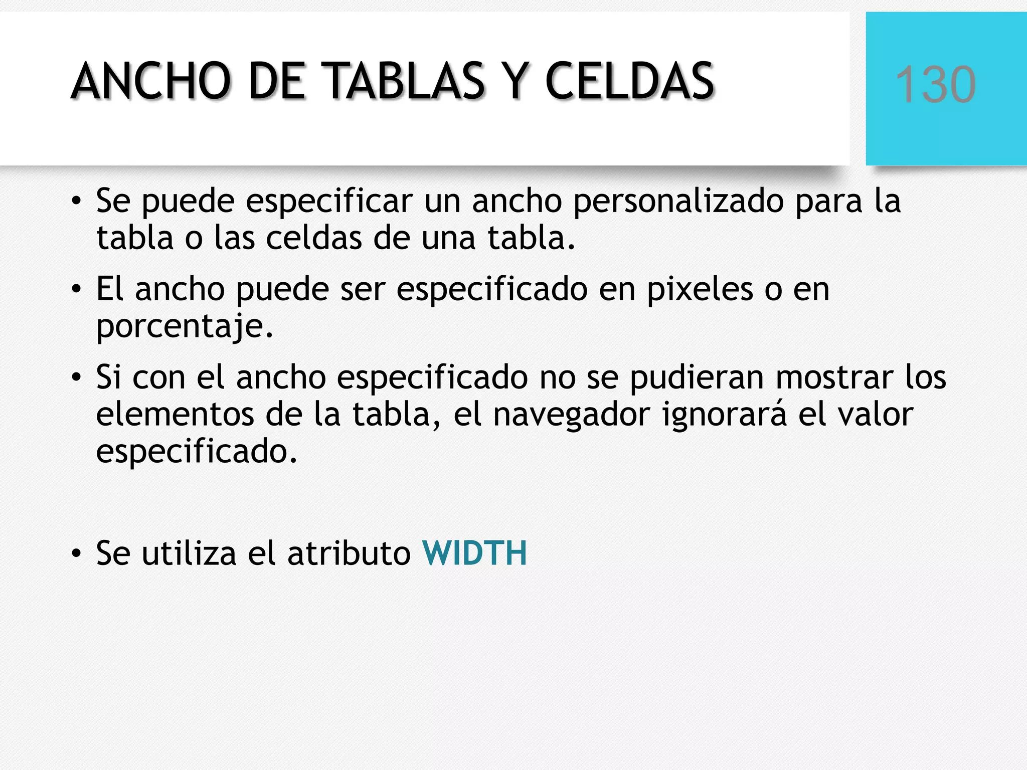 ANCHO DE TABLAS Y CELDAS

130

• Se puede especificar un ancho personalizado para la
tabla o las celdas de una tabla.
• El ancho puede ser especificado en pixeles o en
porcentaje.
• Si con el ancho especificado no se pudieran mostrar los
elementos de la tabla, el navegador ignorará el valor
especificado.
• Se utiliza el atributo WIDTH

 