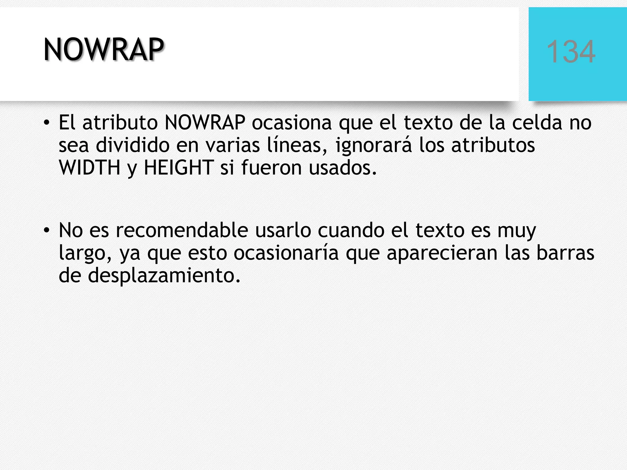NOWRAP

134

• El atributo NOWRAP ocasiona que el texto de la celda no
sea dividido en varias líneas, ignorará los atributos
WIDTH y HEIGHT si fueron usados.
• No es recomendable usarlo cuando el texto es muy
largo, ya que esto ocasionaría que aparecieran las barras
de desplazamiento.

 