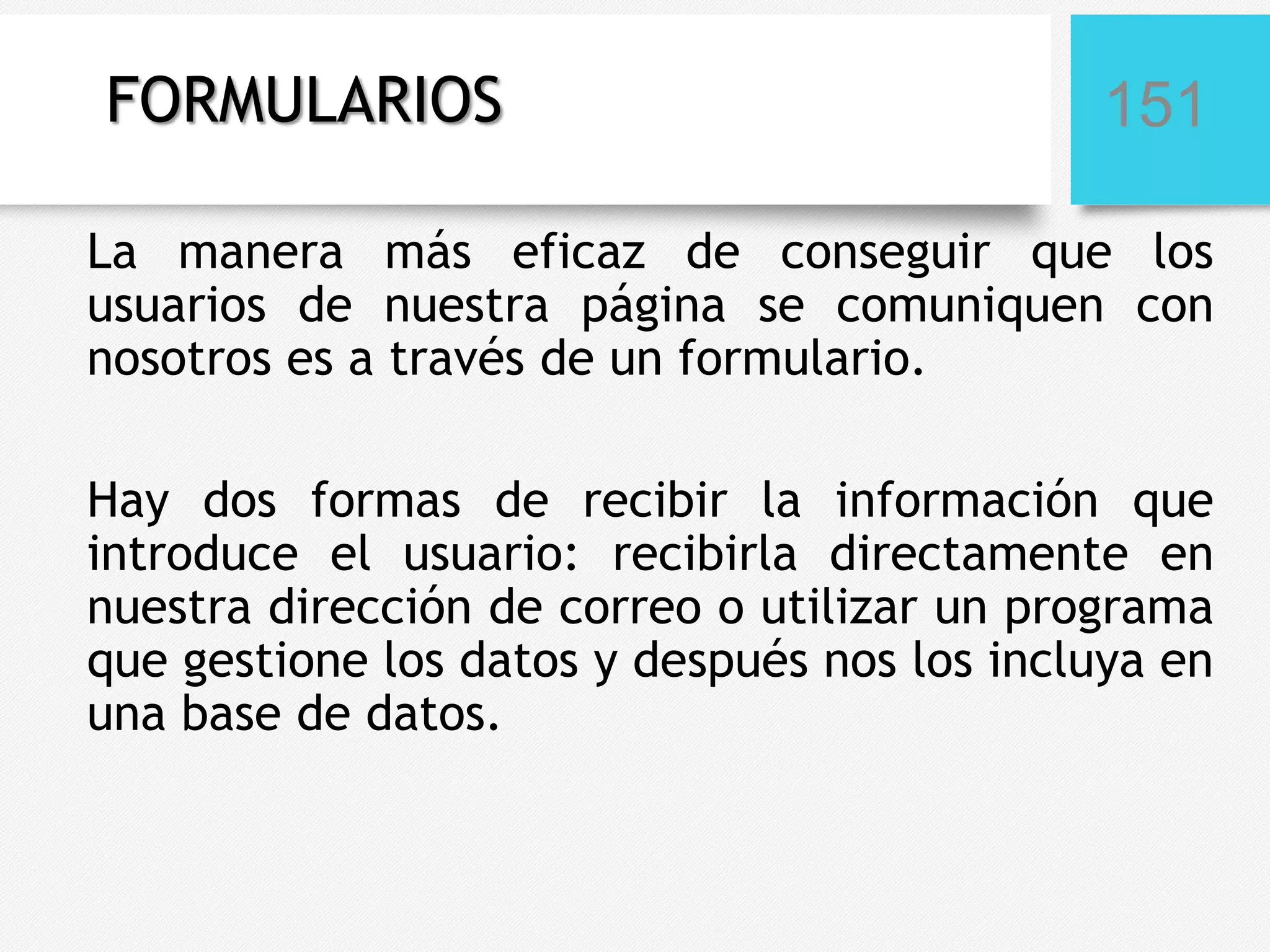 FORMULARIOS

151

La manera más eficaz de conseguir que los
usuarios de nuestra página se comuniquen con
nosotros es a través de un formulario.
Hay dos formas de recibir la información que
introduce el usuario: recibirla directamente en
nuestra dirección de correo o utilizar un programa
que gestione los datos y después nos los incluya en
una base de datos.

 