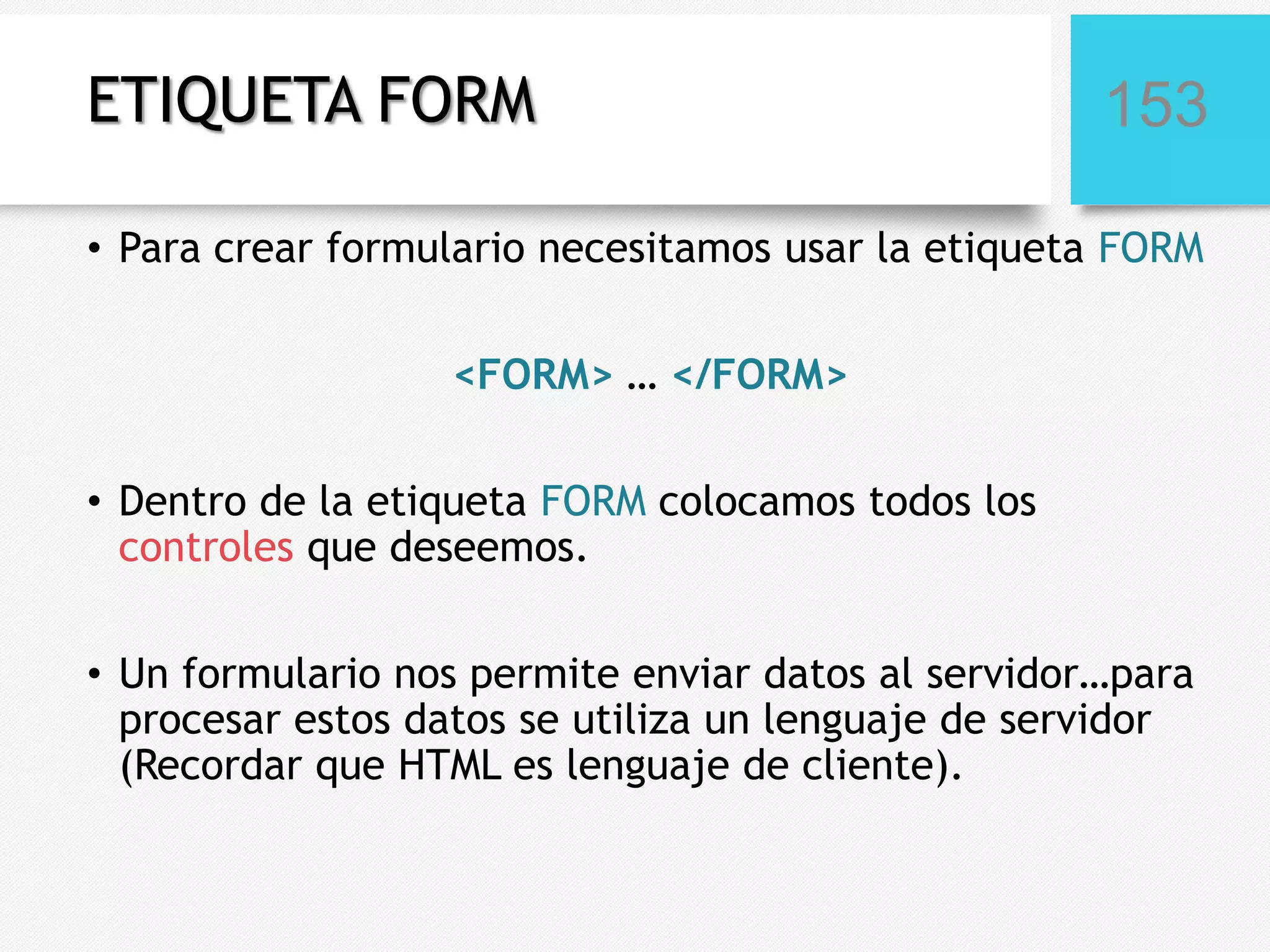 ETIQUETA FORM

153

• Para crear formulario necesitamos usar la etiqueta FORM
<FORM> … </FORM>
• Dentro de la etiqueta FORM colocamos todos los
controles que deseemos.
• Un formulario nos permite enviar datos al servidor…para
procesar estos datos se utiliza un lenguaje de servidor
(Recordar que HTML es lenguaje de cliente).

 