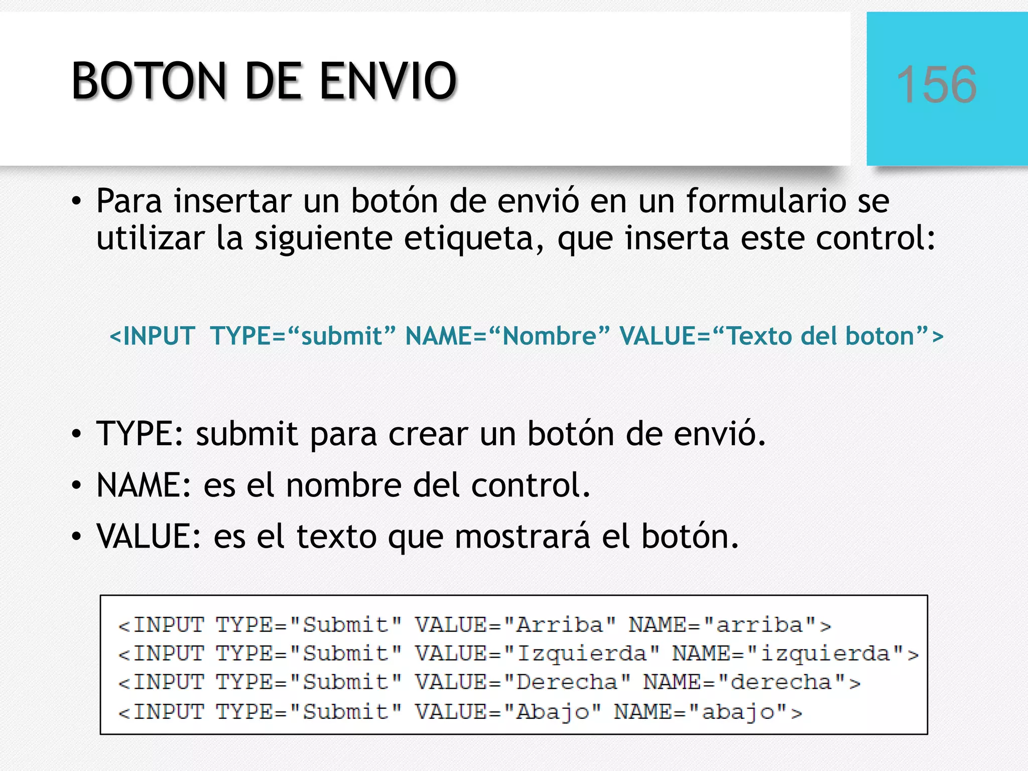 BOTON DE ENVIO

156

• Para insertar un botón de envió en un formulario se
utilizar la siguiente etiqueta, que inserta este control:
<INPUT TYPE=“submit” NAME=“Nombre” VALUE=“Texto del boton”>

• TYPE: submit para crear un botón de envió.
• NAME: es el nombre del control.
• VALUE: es el texto que mostrará el botón.

 