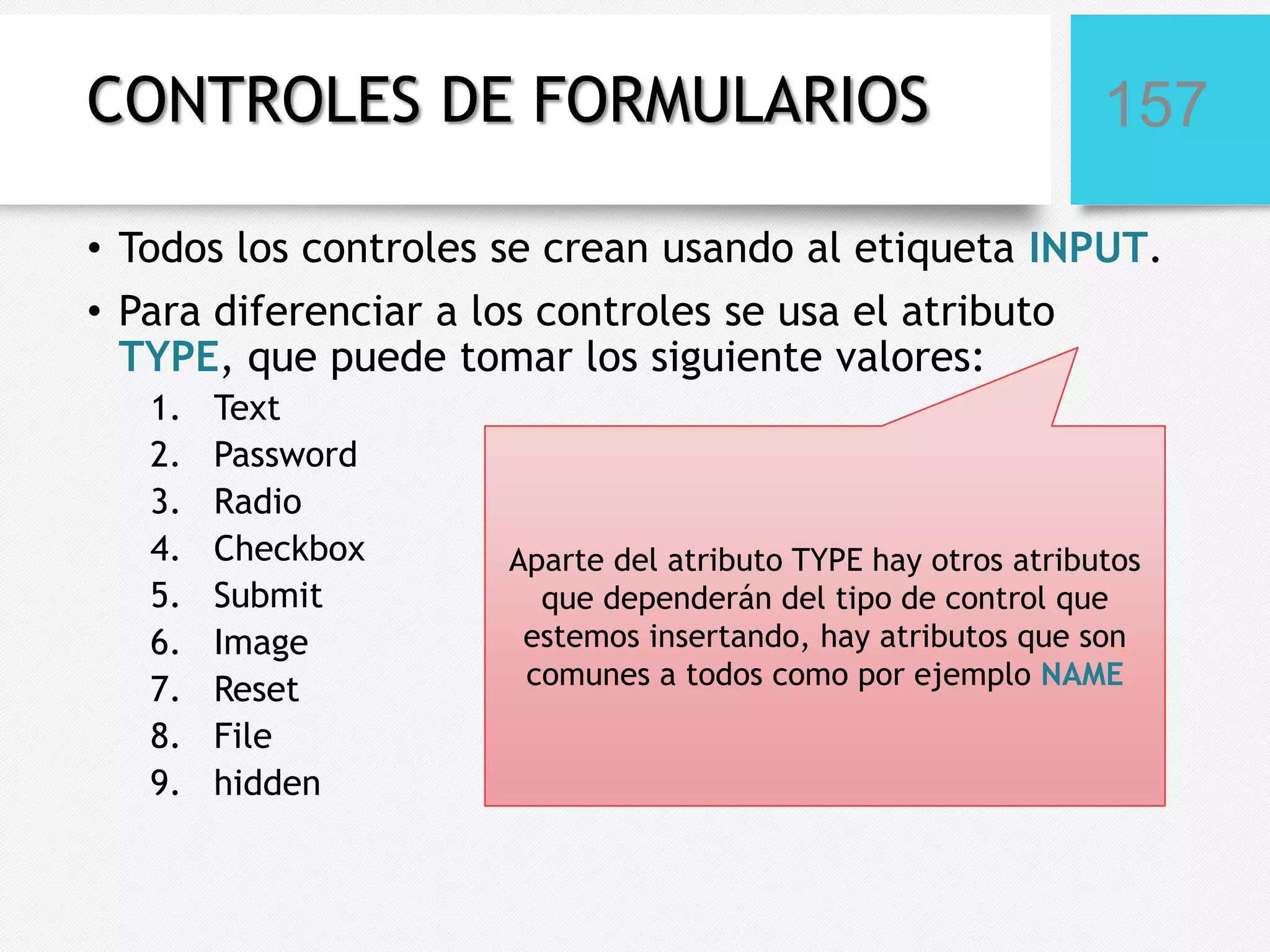 CONTROLES DE FORMULARIOS

157

• Todos los controles se crean usando al etiqueta INPUT.
• Para diferenciar a los controles se usa el atributo
TYPE, que puede tomar los siguiente valores:
1.
2.
3.
4.
5.
6.
7.
8.
9.

Text
Password
Radio
Checkbox
Submit
Image
Reset
File
hidden

Aparte del atributo TYPE hay otros atributos
que dependerán del tipo de control que
estemos insertando, hay atributos que son
comunes a todos como por ejemplo NAME

 