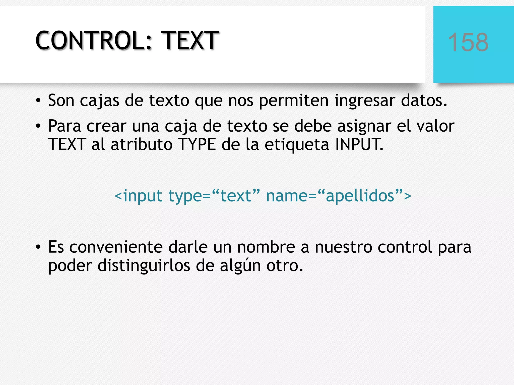 CONTROL: TEXT

158

• Son cajas de texto que nos permiten ingresar datos.
• Para crear una caja de texto se debe asignar el valor
TEXT al atributo TYPE de la etiqueta INPUT.
<input type=“text” name=“apellidos”>
• Es conveniente darle un nombre a nuestro control para
poder distinguirlos de algún otro.

 