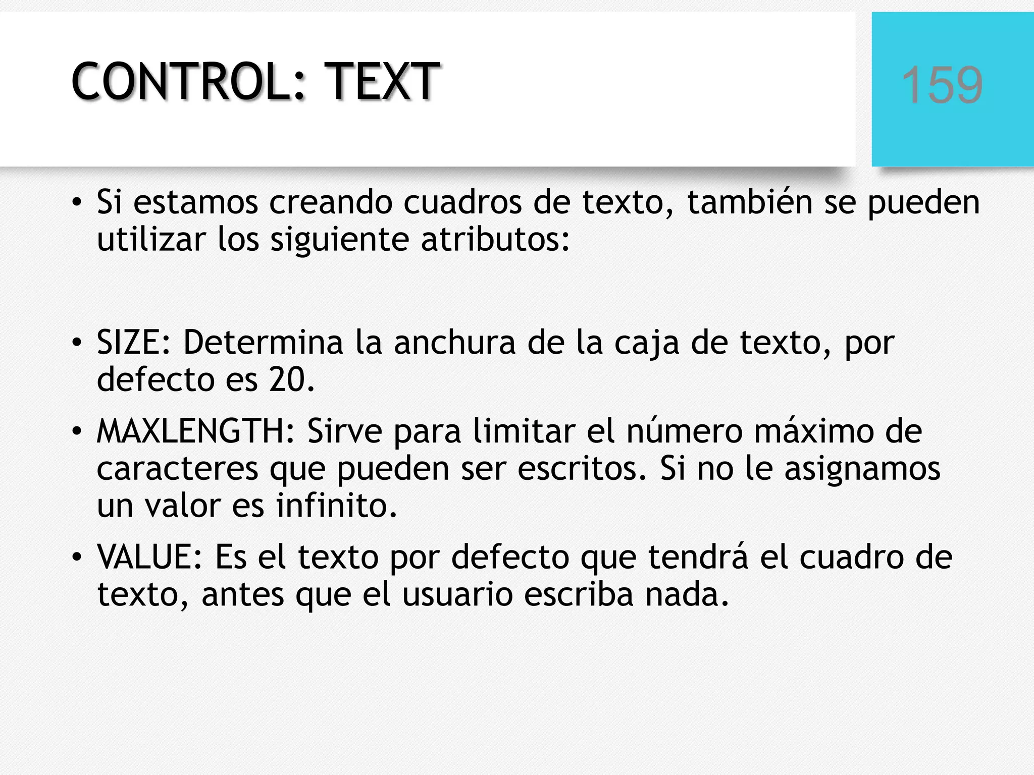 CONTROL: TEXT

159

• Si estamos creando cuadros de texto, también se pueden
utilizar los siguiente atributos:
• SIZE: Determina la anchura de la caja de texto, por
defecto es 20.
• MAXLENGTH: Sirve para limitar el número máximo de
caracteres que pueden ser escritos. Si no le asignamos
un valor es infinito.
• VALUE: Es el texto por defecto que tendrá el cuadro de
texto, antes que el usuario escriba nada.

 