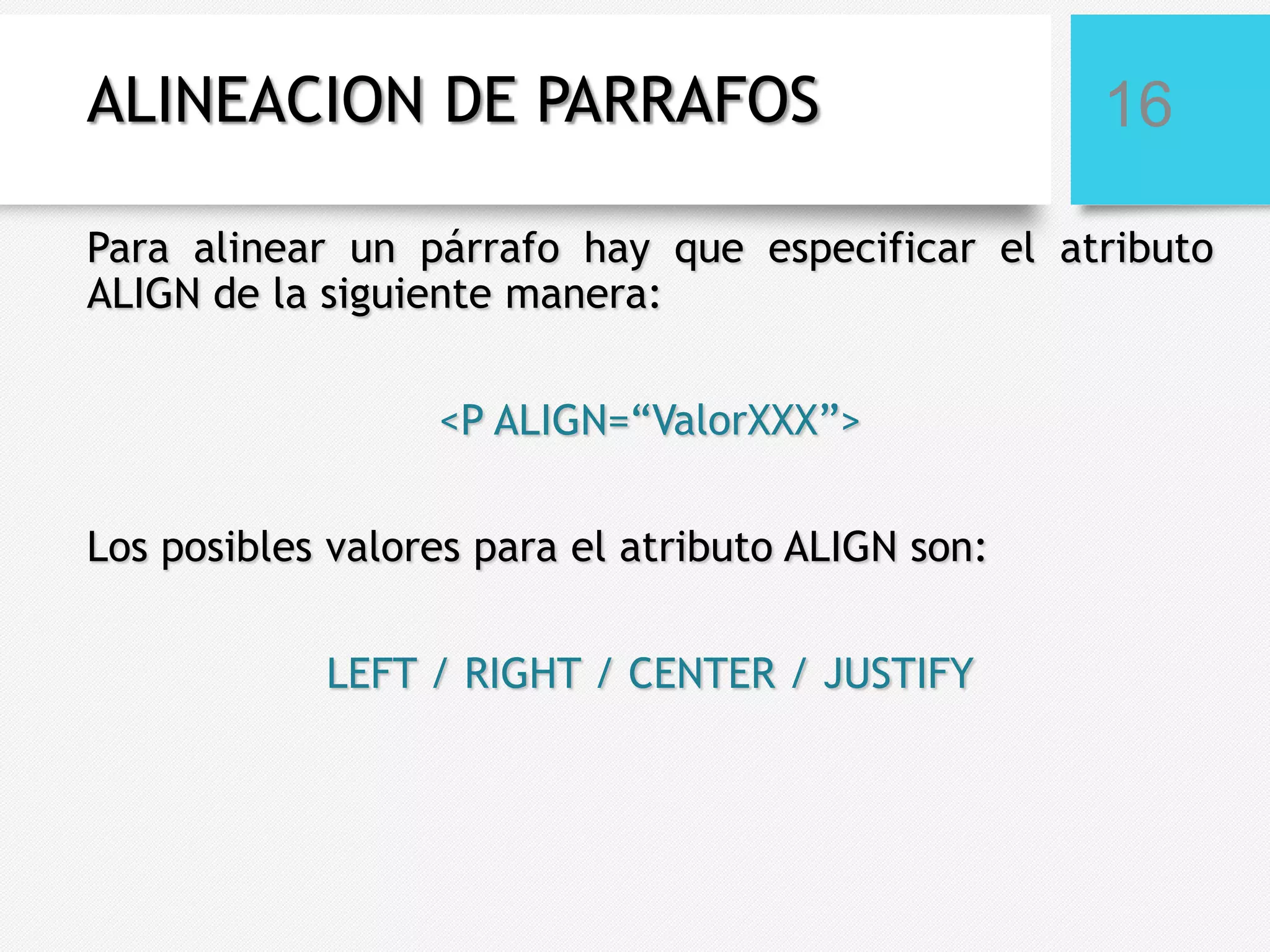 ALINEACION DE PARRAFOS

16

Para alinear un párrafo hay que especificar el atributo
ALIGN de la siguiente manera:
<P ALIGN=“ValorXXX”>

Los posibles valores para el atributo ALIGN son:
LEFT / RIGHT / CENTER / JUSTIFY

 