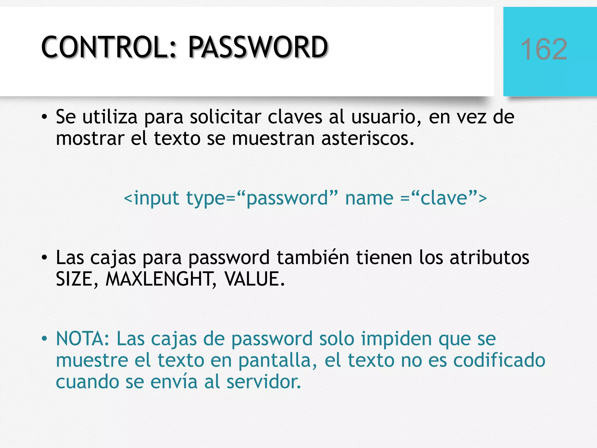 CONTROL: PASSWORD

162

• Se utiliza para solicitar claves al usuario, en vez de
mostrar el texto se muestran asteriscos.
<input type=“password” name =“clave”>

• Las cajas para password también tienen los atributos
SIZE, MAXLENGHT, VALUE.
• NOTA: Las cajas de password solo impiden que se
muestre el texto en pantalla, el texto no es codificado
cuando se envía al servidor.

 