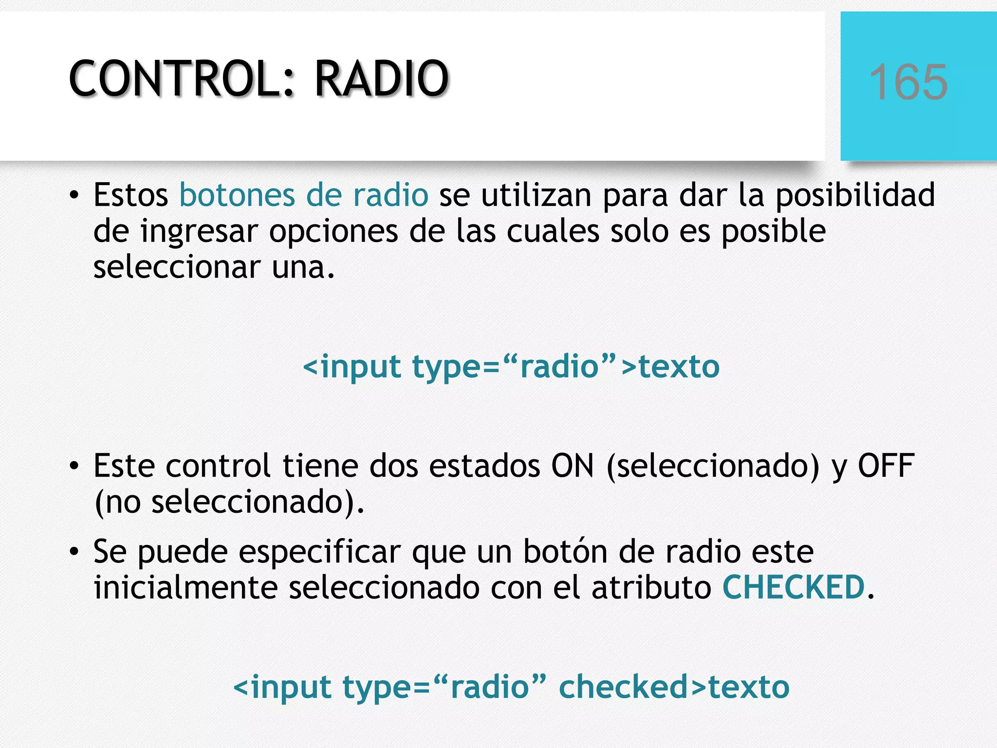 CONTROL: RADIO

165

• Estos botones de radio se utilizan para dar la posibilidad
de ingresar opciones de las cuales solo es posible
seleccionar una.
<input type=“radio”>texto
• Este control tiene dos estados ON (seleccionado) y OFF
(no seleccionado).
• Se puede especificar que un botón de radio este
inicialmente seleccionado con el atributo CHECKED.
<input type=“radio” checked>texto

 