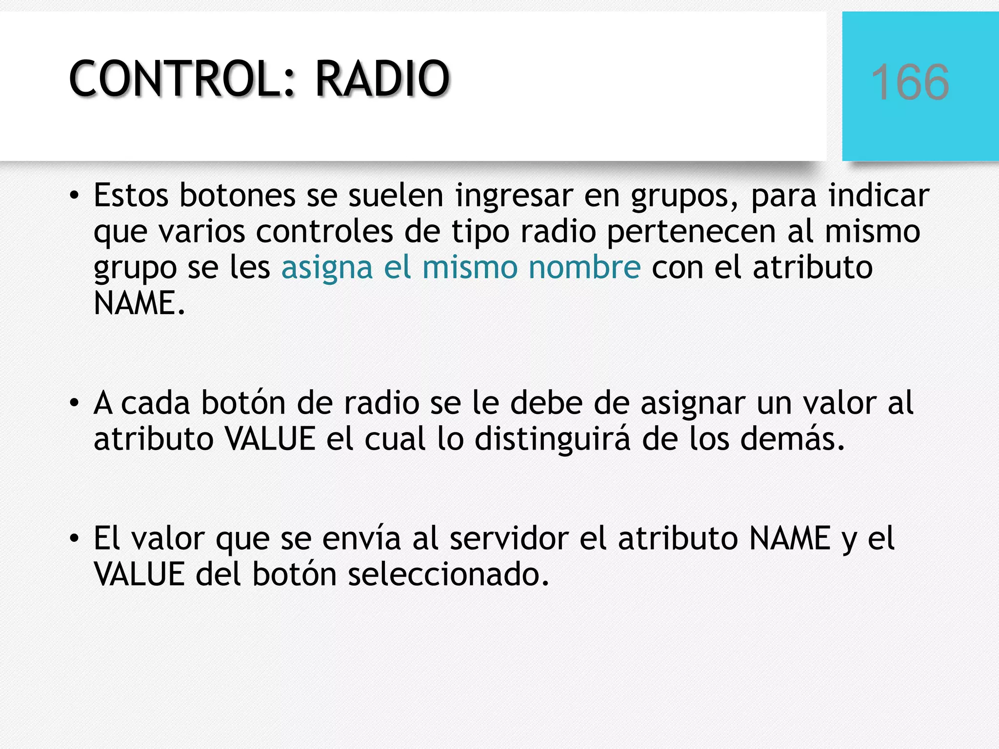 CONTROL: RADIO

166

• Estos botones se suelen ingresar en grupos, para indicar
que varios controles de tipo radio pertenecen al mismo
grupo se les asigna el mismo nombre con el atributo
NAME.
• A cada botón de radio se le debe de asignar un valor al
atributo VALUE el cual lo distinguirá de los demás.
• El valor que se envía al servidor el atributo NAME y el
VALUE del botón seleccionado.

 