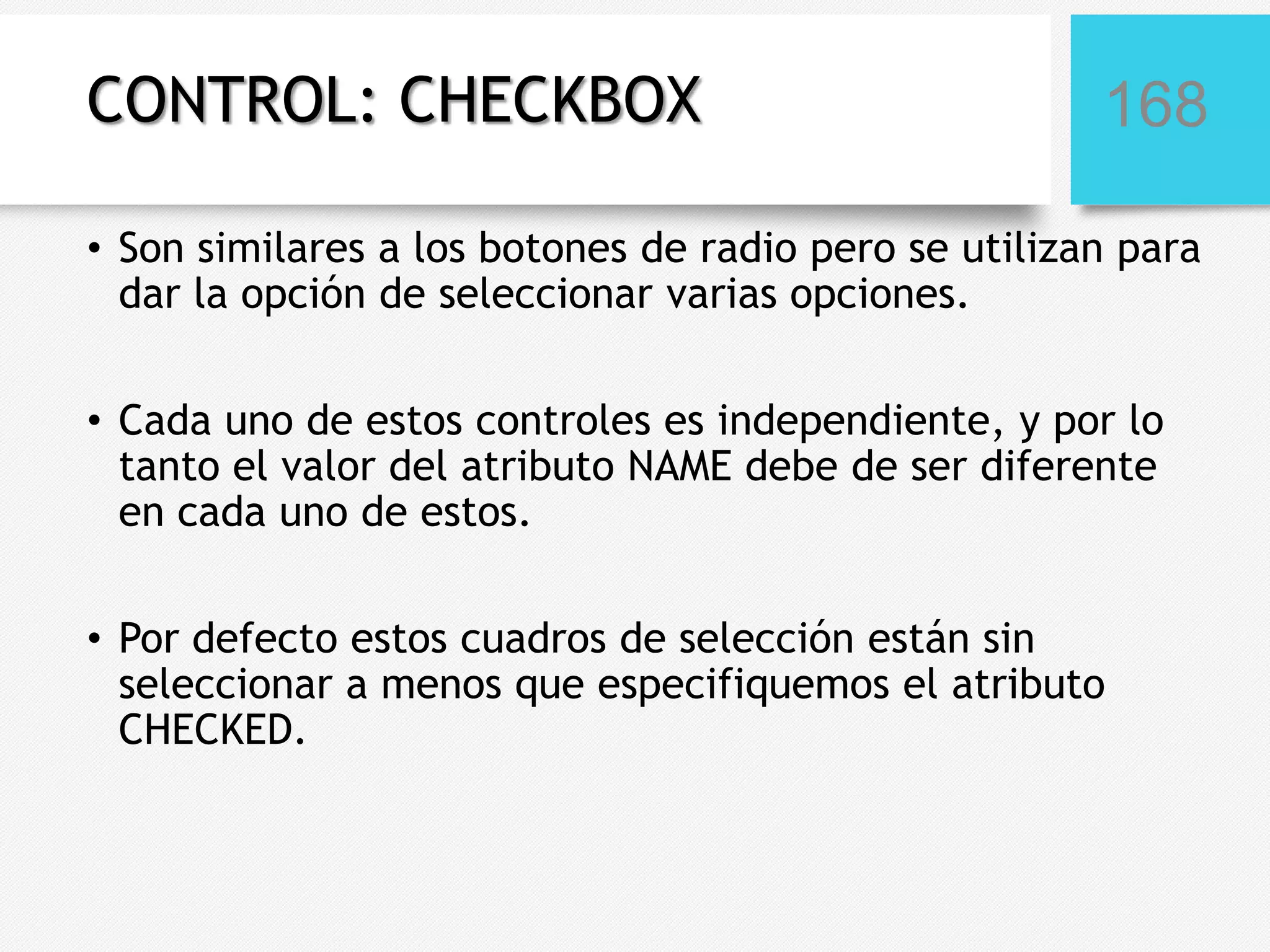 CONTROL: CHECKBOX

168

• Son similares a los botones de radio pero se utilizan para
dar la opción de seleccionar varias opciones.
• Cada uno de estos controles es independiente, y por lo
tanto el valor del atributo NAME debe de ser diferente
en cada uno de estos.
• Por defecto estos cuadros de selección están sin
seleccionar a menos que especifiquemos el atributo
CHECKED.

 