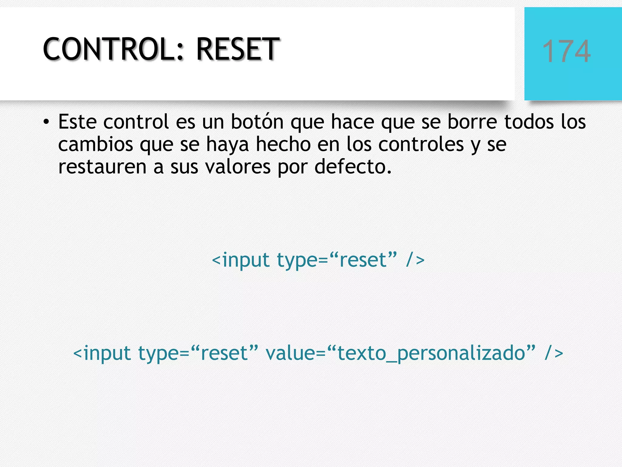 CONTROL: RESET

174

• Este control es un botón que hace que se borre todos los
cambios que se haya hecho en los controles y se
restauren a sus valores por defecto.

<input type=“reset” />

<input type=“reset” value=“texto_personalizado” />

 