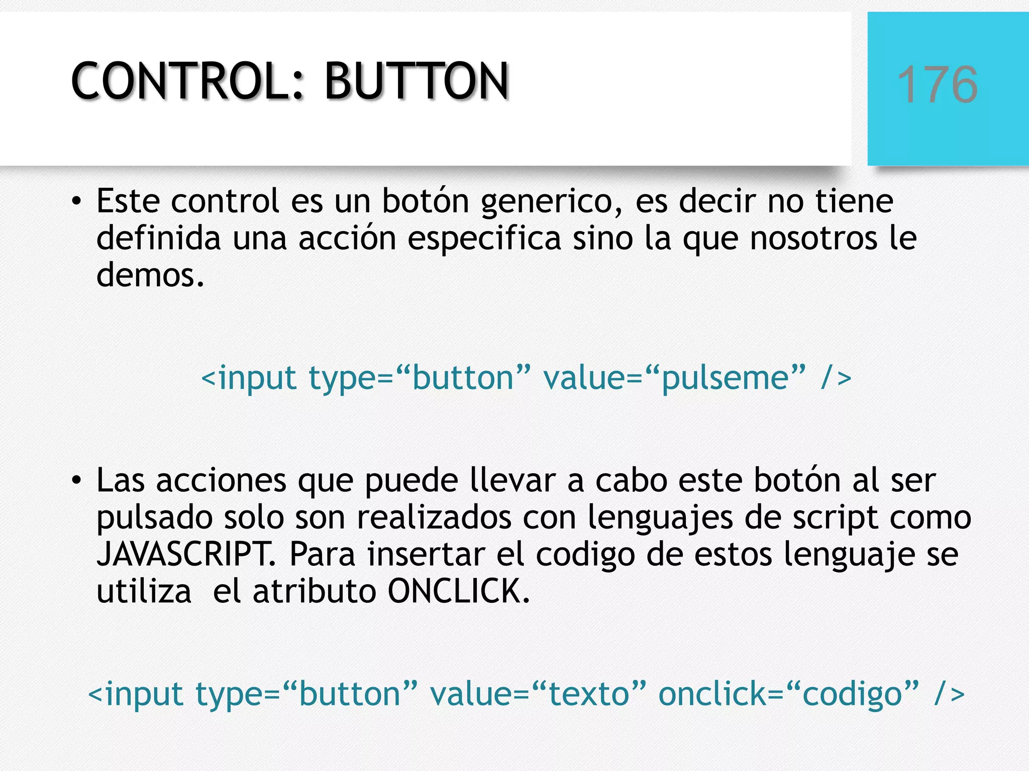 CONTROL: BUTTON

176

• Este control es un botón generico, es decir no tiene
definida una acción especifica sino la que nosotros le
demos.
<input type=“button” value=“pulseme” />
• Las acciones que puede llevar a cabo este botón al ser
pulsado solo son realizados con lenguajes de script como
JAVASCRIPT. Para insertar el codigo de estos lenguaje se
utiliza el atributo ONCLICK.
<input type=“button” value=“texto” onclick=“codigo” />

 