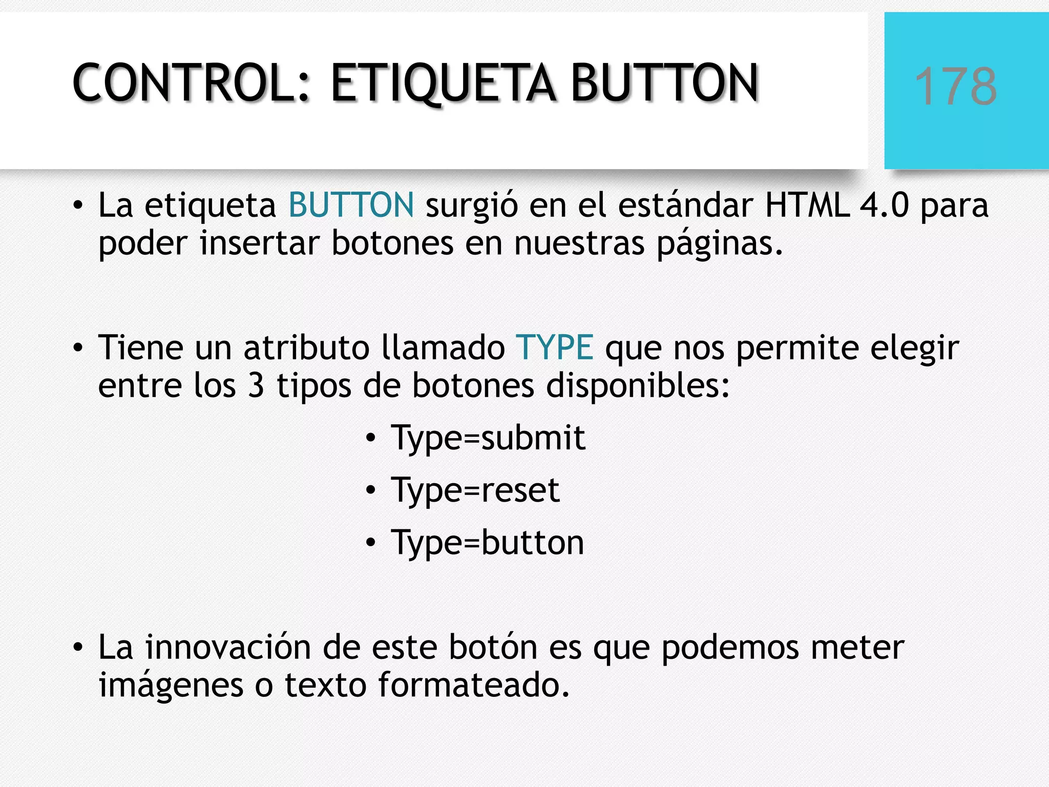 CONTROL: ETIQUETA BUTTON

178

• La etiqueta BUTTON surgió en el estándar HTML 4.0 para
poder insertar botones en nuestras páginas.
• Tiene un atributo llamado TYPE que nos permite elegir
entre los 3 tipos de botones disponibles:
• Type=submit
• Type=reset
• Type=button
• La innovación de este botón es que podemos meter
imágenes o texto formateado.

 