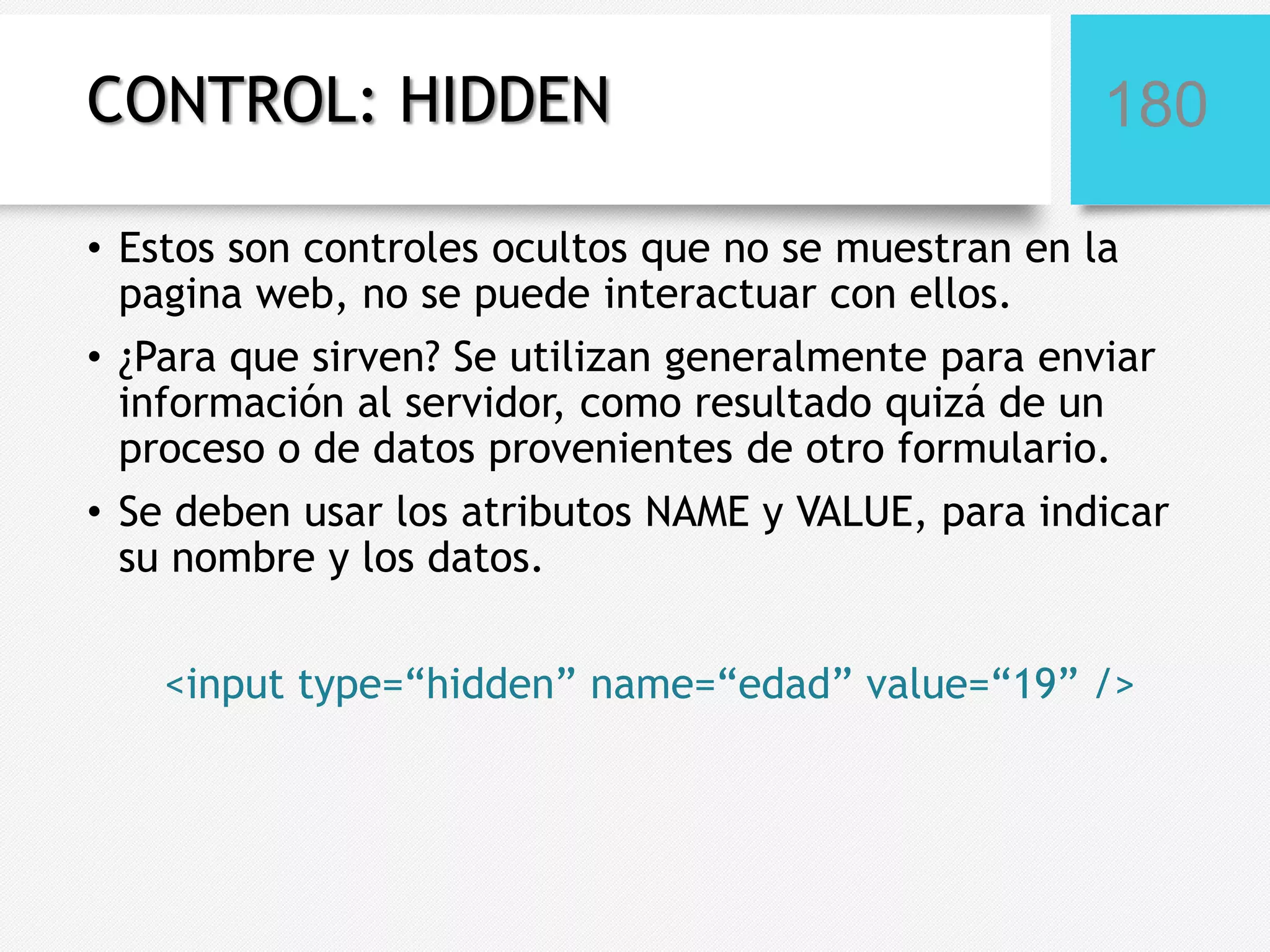 CONTROL: HIDDEN

180

• Estos son controles ocultos que no se muestran en la
pagina web, no se puede interactuar con ellos.
• ¿Para que sirven? Se utilizan generalmente para enviar
información al servidor, como resultado quizá de un
proceso o de datos provenientes de otro formulario.
• Se deben usar los atributos NAME y VALUE, para indicar
su nombre y los datos.
<input type=“hidden” name=“edad” value=“19” />

 