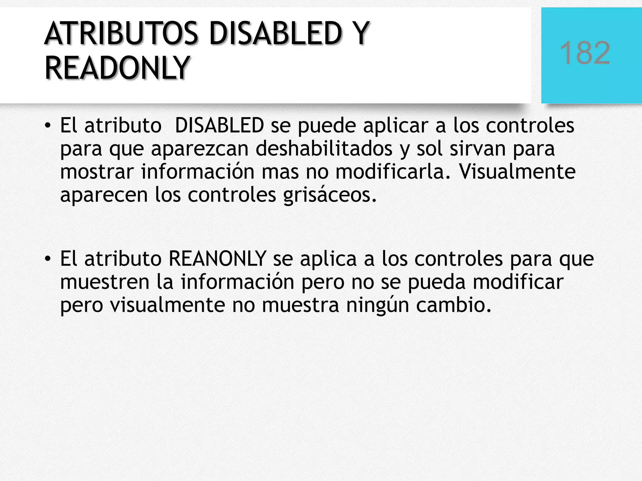 ATRIBUTOS DISABLED Y
READONLY

182

• El atributo DISABLED se puede aplicar a los controles
para que aparezcan deshabilitados y sol sirvan para
mostrar información mas no modificarla. Visualmente
aparecen los controles grisáceos.
• El atributo REANONLY se aplica a los controles para que
muestren la información pero no se pueda modificar
pero visualmente no muestra ningún cambio.

 