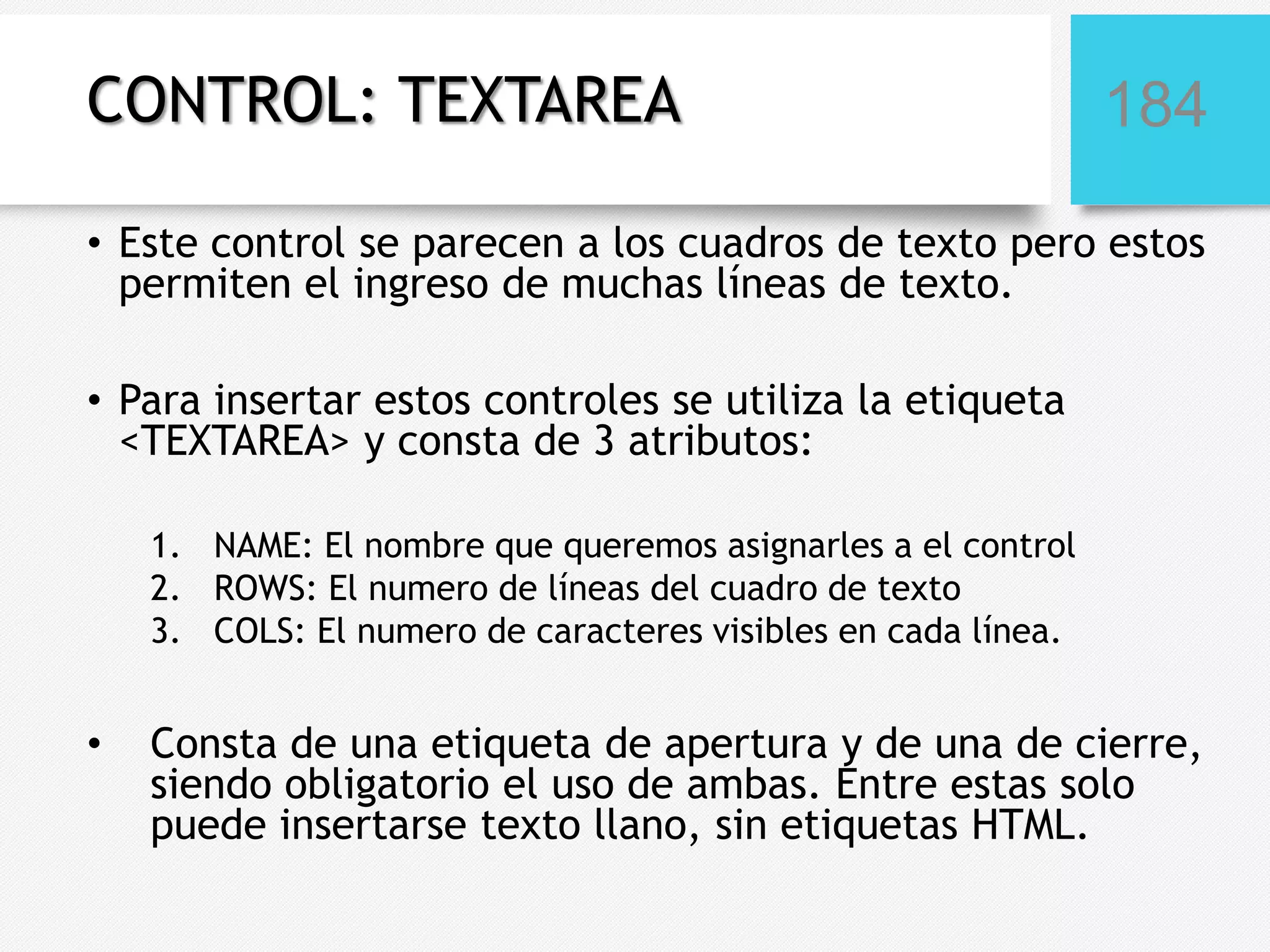 CONTROL: TEXTAREA

184

• Este control se parecen a los cuadros de texto pero estos
permiten el ingreso de muchas líneas de texto.
• Para insertar estos controles se utiliza la etiqueta
<TEXTAREA> y consta de 3 atributos:
1. NAME: El nombre que queremos asignarles a el control
2. ROWS: El numero de líneas del cuadro de texto
3. COLS: El numero de caracteres visibles en cada línea.

•

Consta de una etiqueta de apertura y de una de cierre,
siendo obligatorio el uso de ambas. Entre estas solo
puede insertarse texto llano, sin etiquetas HTML.

 
