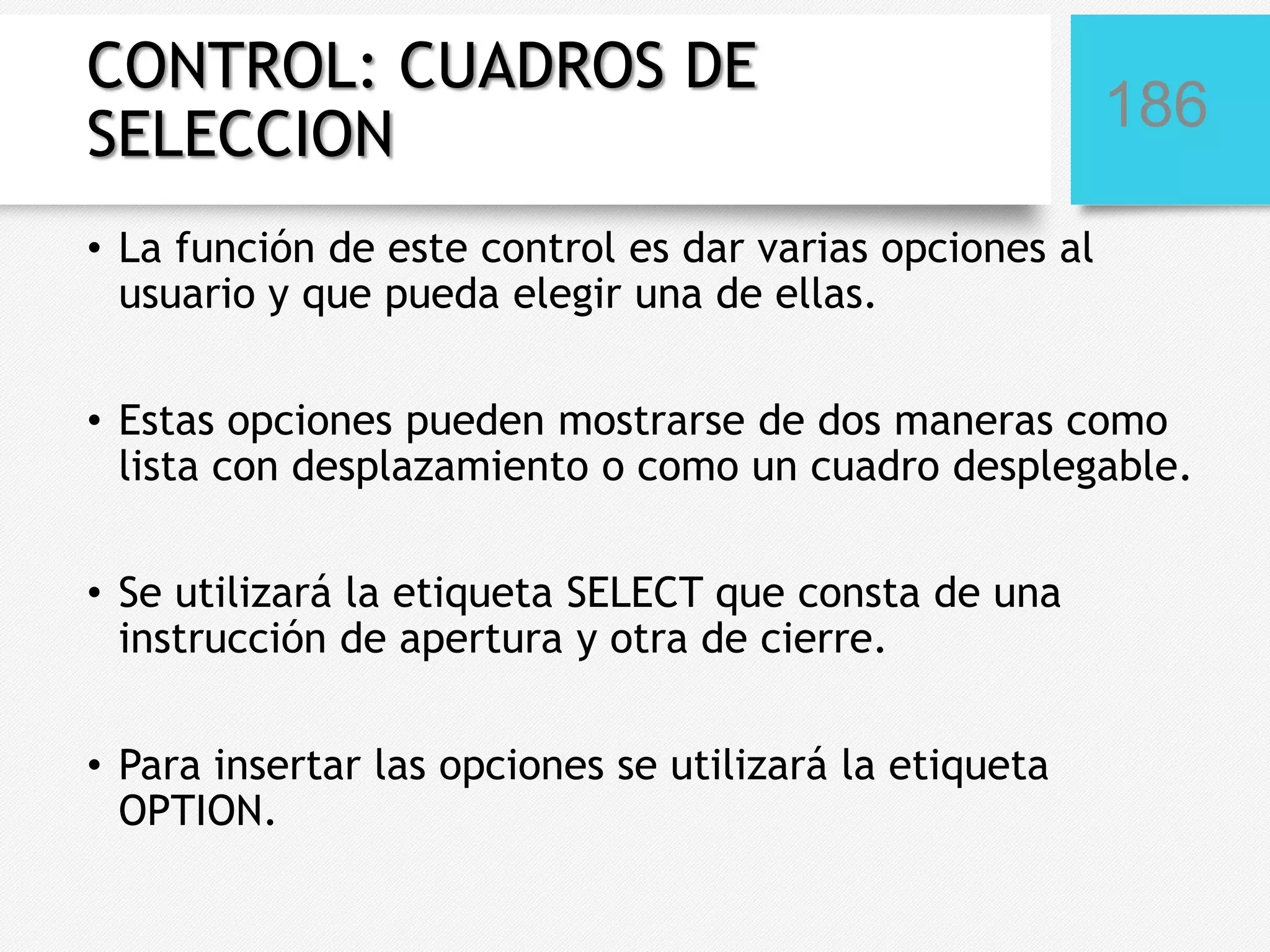 CONTROL: CUADROS DE
SELECCION

186

• La función de este control es dar varias opciones al
usuario y que pueda elegir una de ellas.
• Estas opciones pueden mostrarse de dos maneras como
lista con desplazamiento o como un cuadro desplegable.
• Se utilizará la etiqueta SELECT que consta de una
instrucción de apertura y otra de cierre.

• Para insertar las opciones se utilizará la etiqueta
OPTION.

 