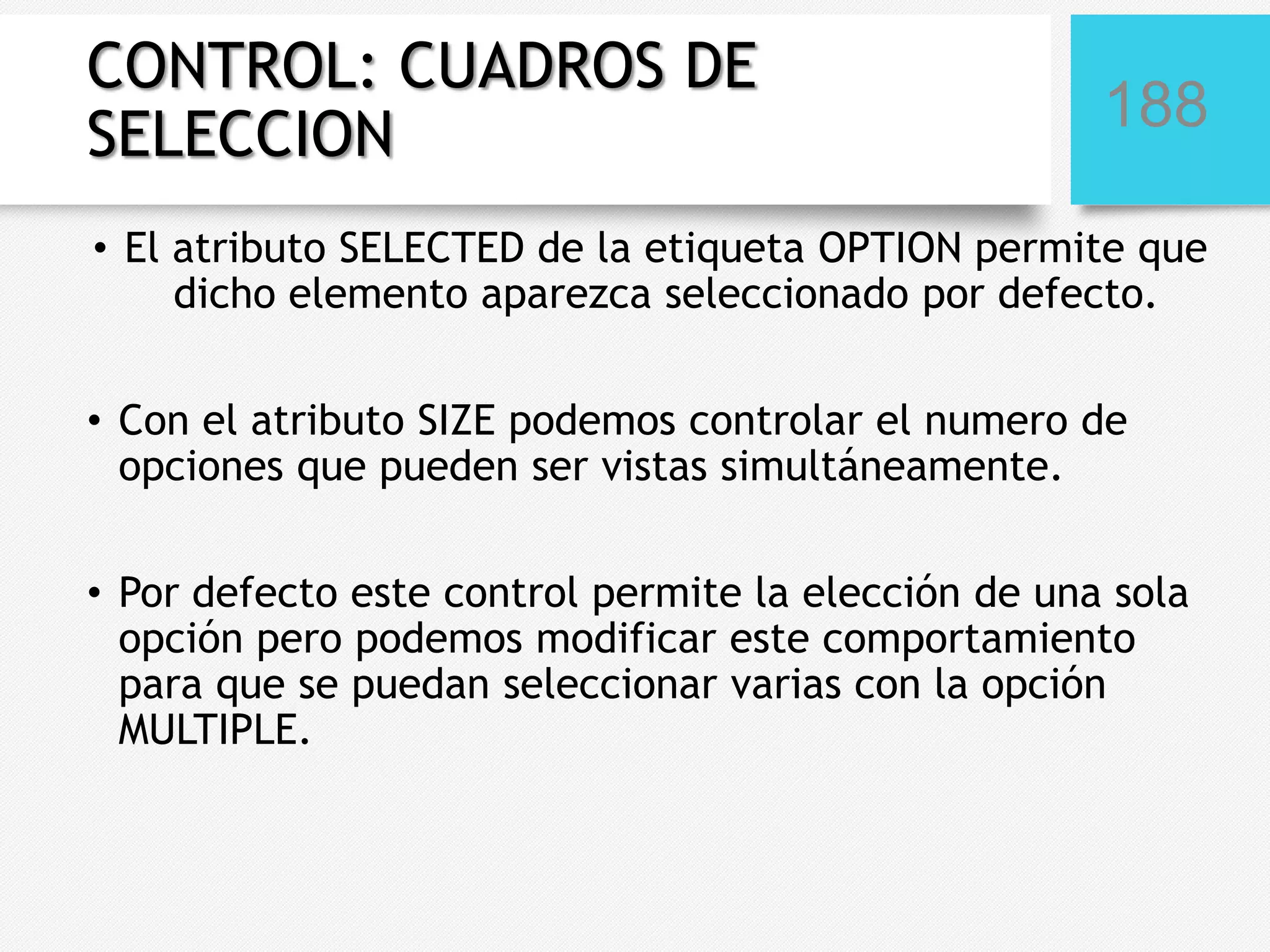 CONTROL: CUADROS DE
SELECCION

188

• El atributo SELECTED de la etiqueta OPTION permite que
dicho elemento aparezca seleccionado por defecto.
• Con el atributo SIZE podemos controlar el numero de
opciones que pueden ser vistas simultáneamente.
• Por defecto este control permite la elección de una sola
opción pero podemos modificar este comportamiento
para que se puedan seleccionar varias con la opción
MULTIPLE.

 
