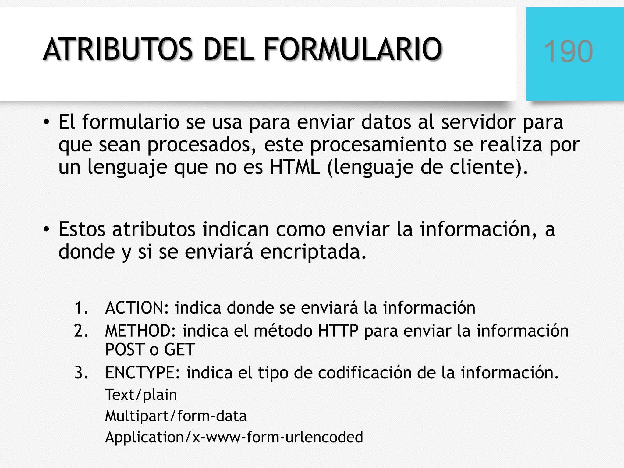 ATRIBUTOS DEL FORMULARIO

190

• El formulario se usa para enviar datos al servidor para
que sean procesados, este procesamiento se realiza por
un lenguaje que no es HTML (lenguaje de cliente).
• Estos atributos indican como enviar la información, a
donde y si se enviará encriptada.
1. ACTION: indica donde se enviará la información
2. METHOD: indica el método HTTP para enviar la información
POST o GET
3. ENCTYPE: indica el tipo de codificación de la información.
Text/plain
Multipart/form-data
Application/x-www-form-urlencoded

 