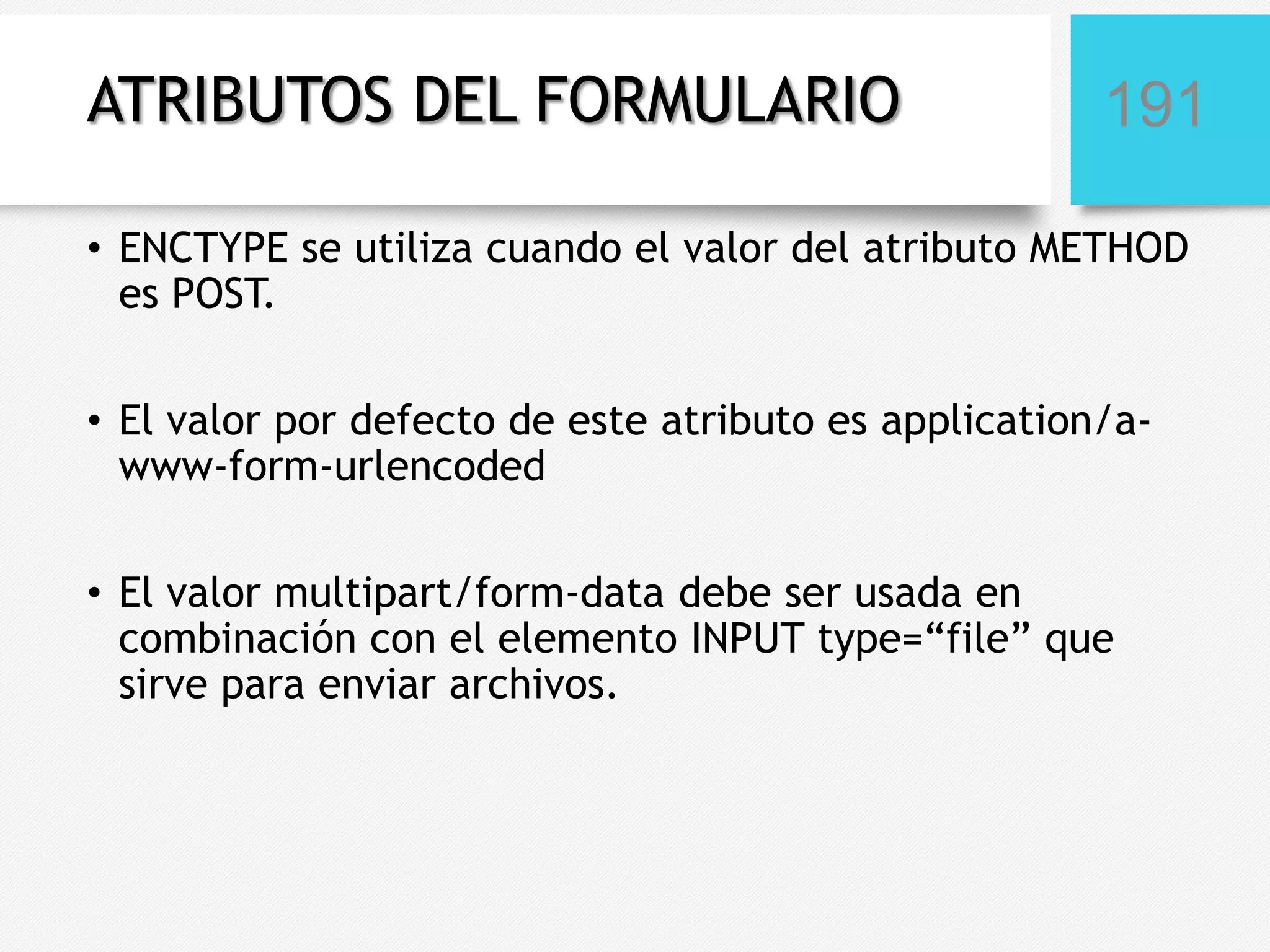 ATRIBUTOS DEL FORMULARIO

191

• ENCTYPE se utiliza cuando el valor del atributo METHOD
es POST.
• El valor por defecto de este atributo es application/awww-form-urlencoded
• El valor multipart/form-data debe ser usada en
combinación con el elemento INPUT type=“file” que
sirve para enviar archivos.

 