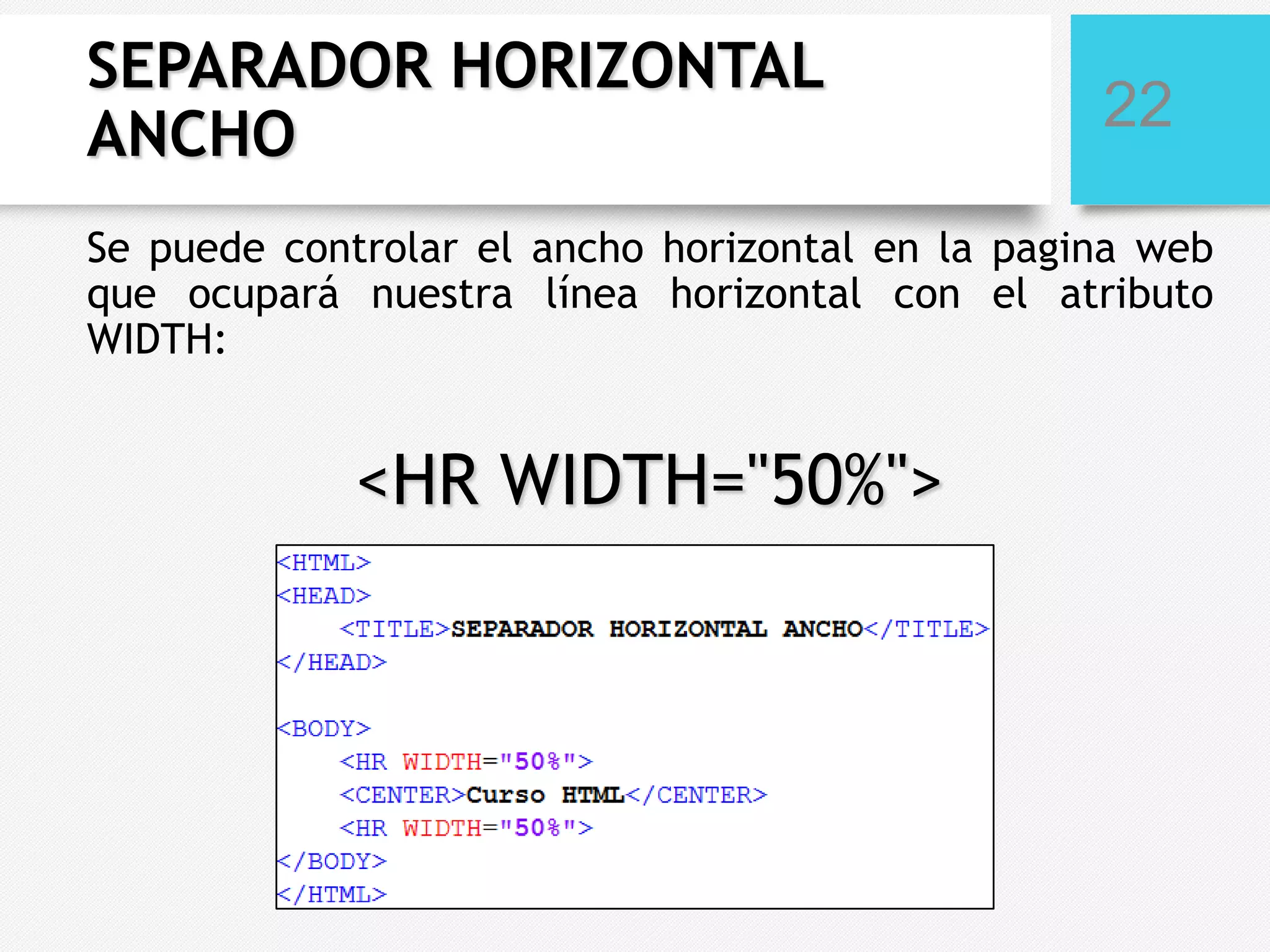 SEPARADOR HORIZONTAL
ANCHO

22

Se puede controlar el ancho horizontal en la pagina web
que ocupará nuestra línea horizontal con el atributo
WIDTH:

<HR WIDTH="50%">

 