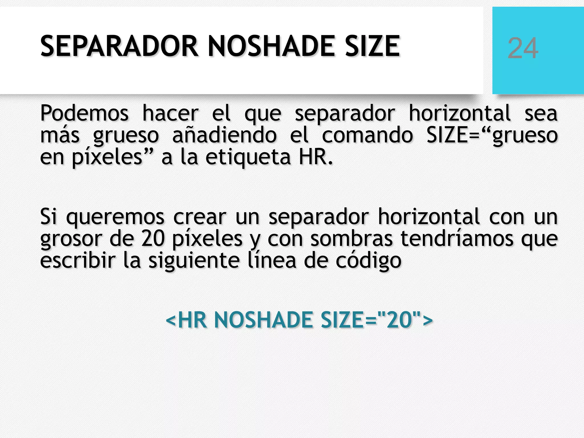 SEPARADOR NOSHADE SIZE

24

Podemos hacer el que separador horizontal sea
más grueso añadiendo el comando SIZE=“grueso
en píxeles” a la etiqueta HR.
Si queremos crear un separador horizontal con un
grosor de 20 píxeles y con sombras tendríamos que
escribir la siguiente línea de código
<HR NOSHADE SIZE="20">

 