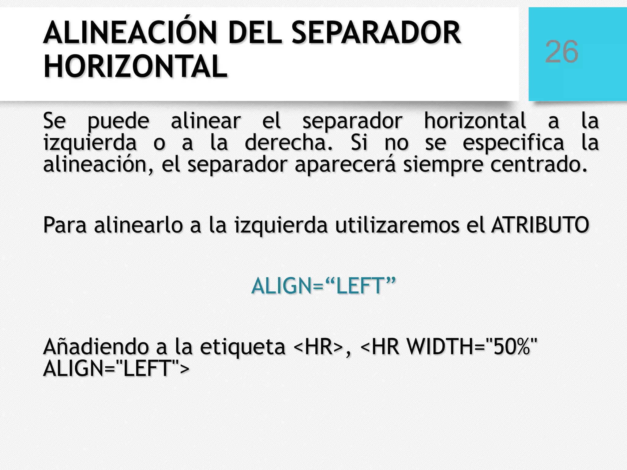 ALINEACIÓN DEL SEPARADOR
HORIZONTAL

26

Se puede alinear el separador horizontal a la
izquierda o a la derecha. Si no se especifica la
alineación, el separador aparecerá siempre centrado.
Para alinearlo a la izquierda utilizaremos el ATRIBUTO
ALIGN=“LEFT”
Añadiendo a la etiqueta <HR>, <HR WIDTH="50%"
ALIGN="LEFT">

 