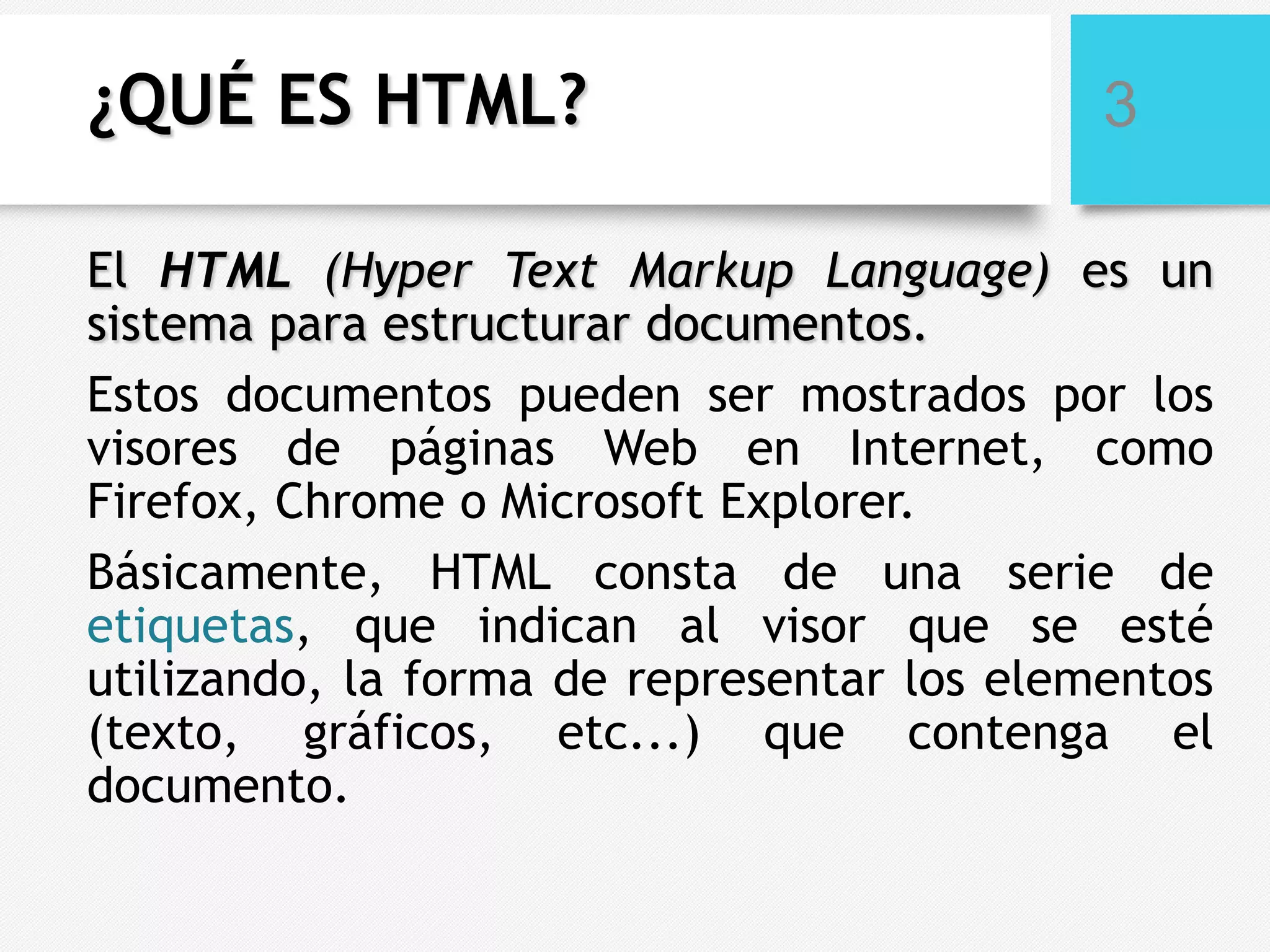 ¿QUÉ ES HTML?

3

El HTML (Hyper Text Markup Language) es un
sistema para estructurar documentos.
Estos documentos pueden ser mostrados por los
visores de páginas Web en Internet, como
Firefox, Chrome o Microsoft Explorer.
Básicamente, HTML consta de una serie de
etiquetas, que indican al visor que se esté
utilizando, la forma de representar los elementos
(texto, gráficos, etc...) que contenga el
documento.

 