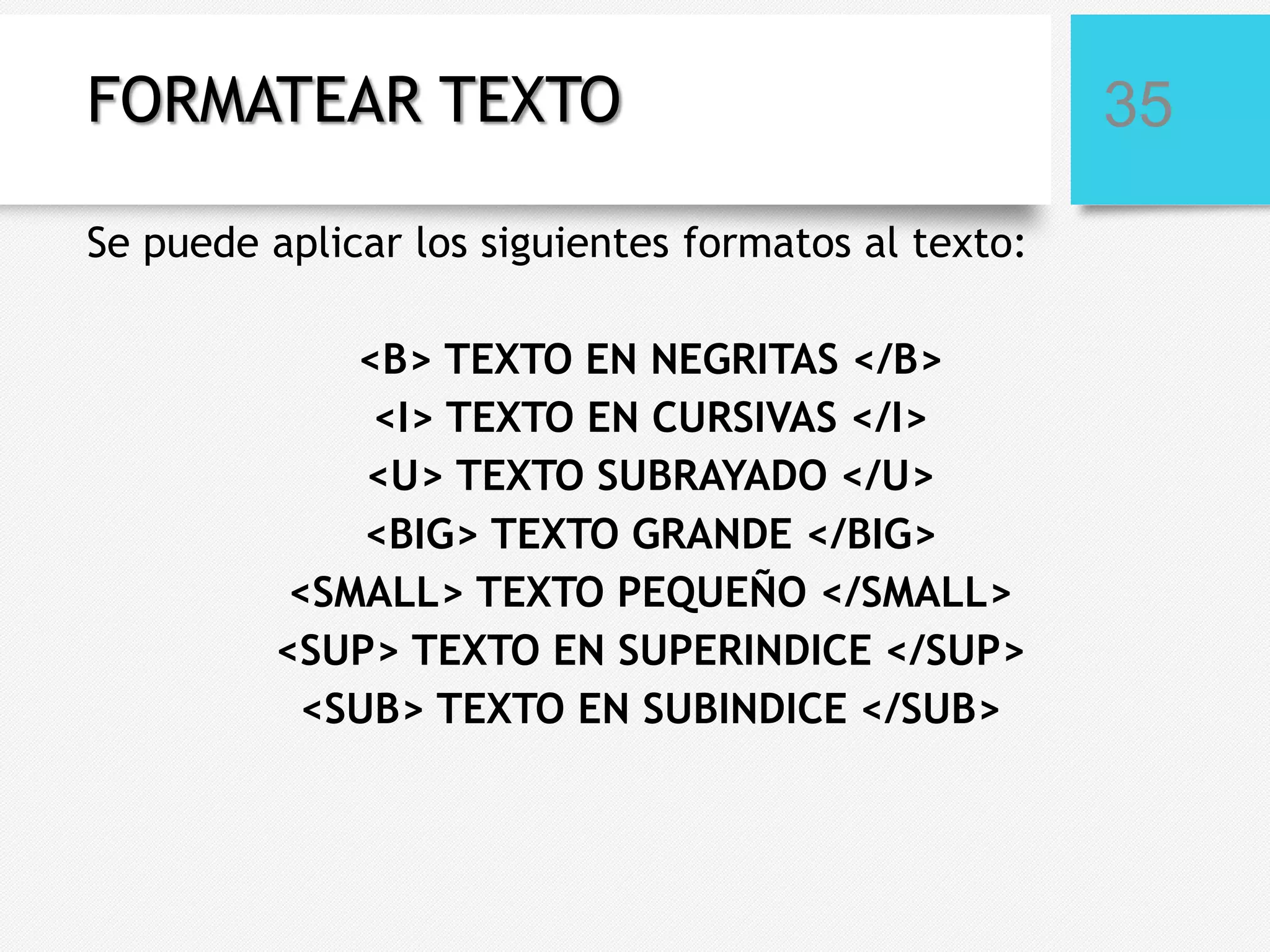 FORMATEAR TEXTO
Se puede aplicar los siguientes formatos al texto:
<B> TEXTO EN NEGRITAS </B>
<I> TEXTO EN CURSIVAS </I>
<U> TEXTO SUBRAYADO </U>
<BIG> TEXTO GRANDE </BIG>
<SMALL> TEXTO PEQUEÑO </SMALL>
<SUP> TEXTO EN SUPERINDICE </SUP>
<SUB> TEXTO EN SUBINDICE </SUB>

35

 