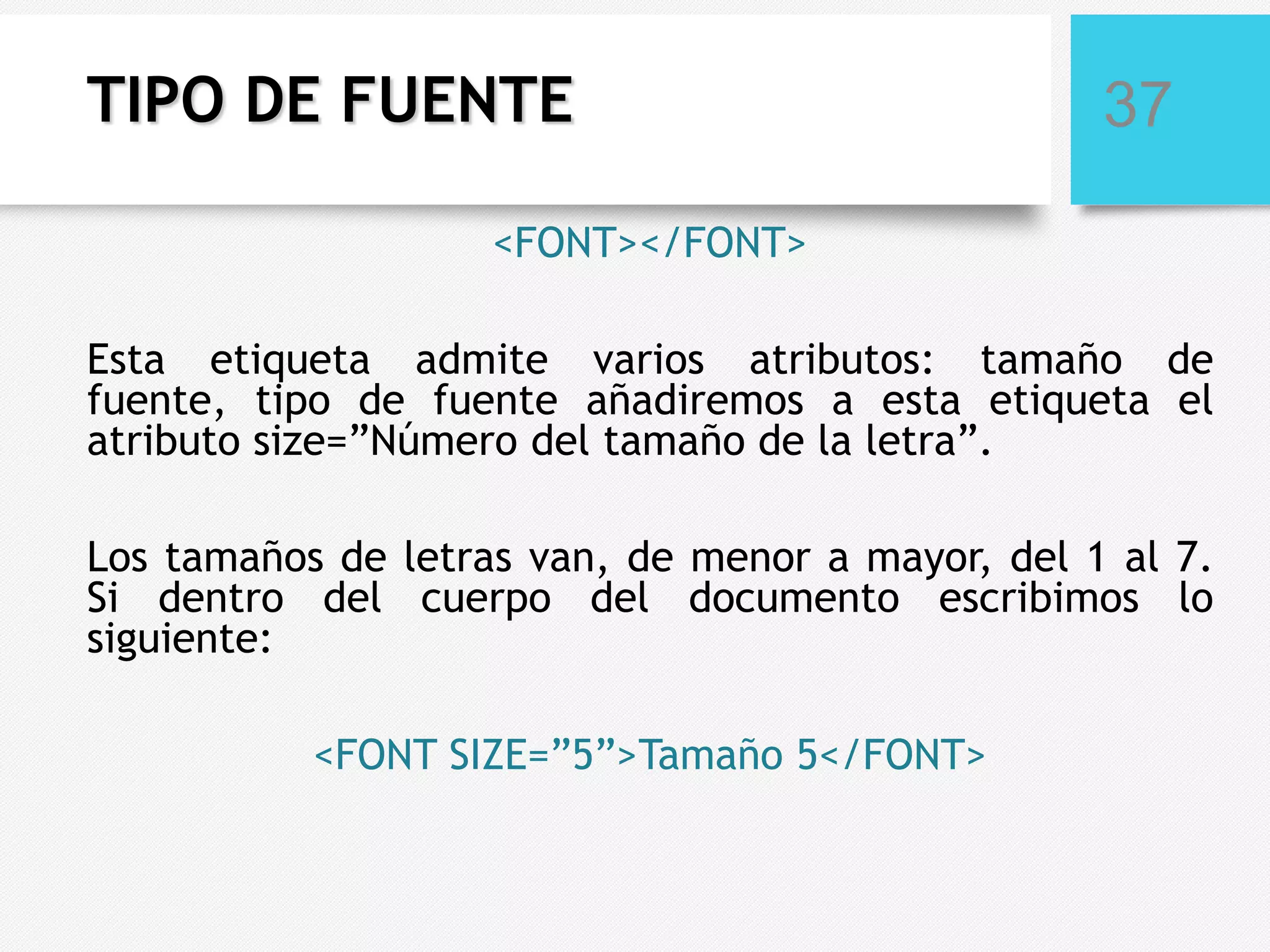 TIPO DE FUENTE

37

<FONT></FONT>
Esta etiqueta admite varios atributos: tamaño de
fuente, tipo de fuente añadiremos a esta etiqueta el
atributo size=”Número del tamaño de la letra”.

Los tamaños de letras van, de menor a mayor, del 1 al 7.
Si dentro del cuerpo del documento escribimos lo
siguiente:
<FONT SIZE=”5”>Tamaño 5</FONT>

 