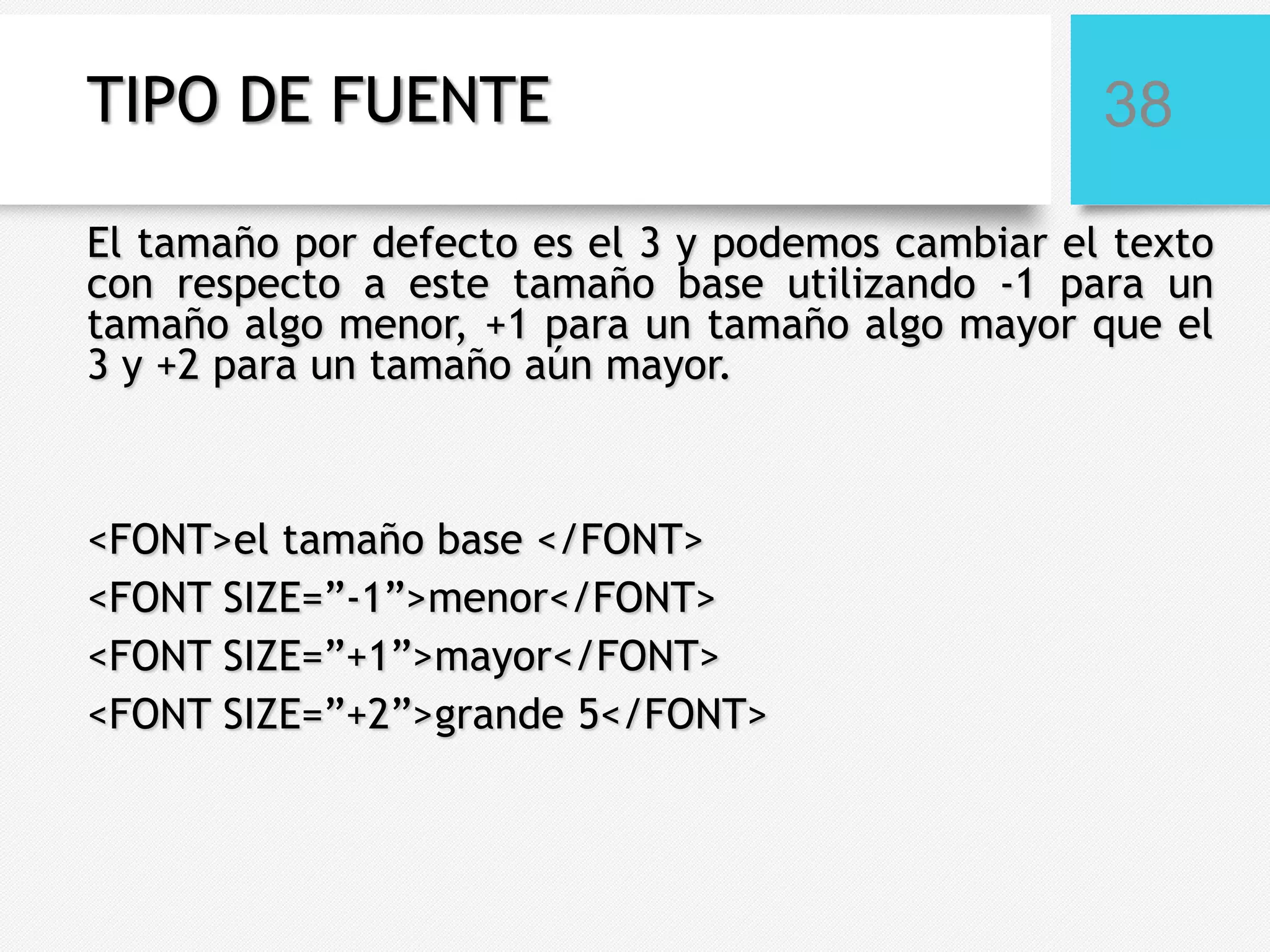 TIPO DE FUENTE

38

El tamaño por defecto es el 3 y podemos cambiar el texto
con respecto a este tamaño base utilizando -1 para un
tamaño algo menor, +1 para un tamaño algo mayor que el
3 y +2 para un tamaño aún mayor.

<FONT>el tamaño base </FONT>
<FONT SIZE=”-1”>menor</FONT>
<FONT SIZE=”+1”>mayor</FONT>
<FONT SIZE=”+2”>grande 5</FONT>

 